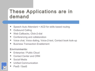These Applications are in
demand
 Speech Auto Attendant + ACD for skills based routing
 Outbound Calling
 Web Callbacks, Click-2-dial
 Conferencing and collaboration
 Voice chat, Voice dialing, Voice-2-text, Contact book look-up
 Business Transaction Enablement
Environments:
 Enterprise / Public Cloud
 Contact Center and CRM
 Social Media
 Unified Communication
 PaaS / SaaS
 