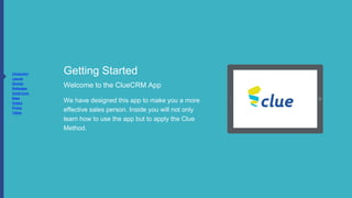 Getting Started
Welcome to the ClueCRM App
We have designed this app to make
you a more effective sales person.
Inside you will not only learn how to
use the app but to apply the Clue
Method.
To move slides swipe left or right
 