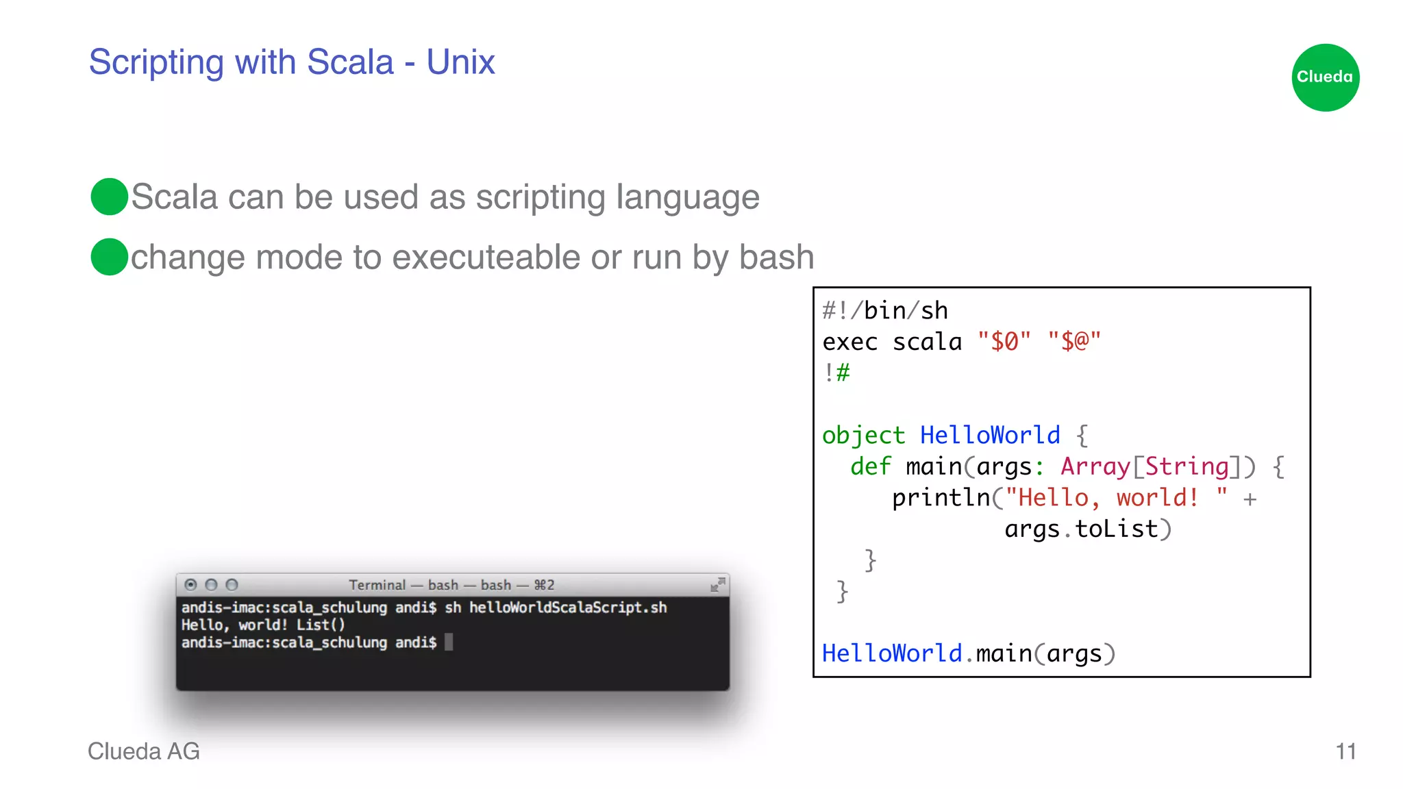 Scripting with Scala - Unix ⬤Scala can be used as scripting language! ⬤change mode to executeable or run by bash Clueda AG 11 #!/bin/sh exec scala "$0" "$@" !# ! object HelloWorld { def main(args: Array[String]) { println("Hello, world! " + args.toList) } } HelloWorld.main(args) 