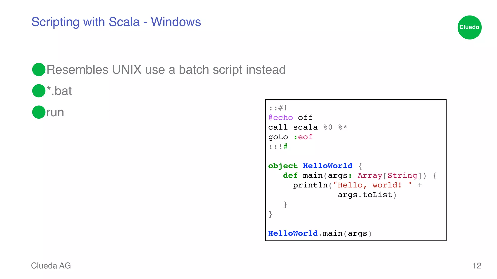 Scripting with Scala - Windows ⬤Resembles UNIX use a batch script instead! ⬤*.bat! ⬤run Clueda AG 12 ::#!! @echo off! call scala %0 %*! goto :eof! ::!#! ! object HelloWorld {! def main(args: Array[String]) {! println("Hello, world! " +! args.toList)! }! }! ! HelloWorld.main(args) 