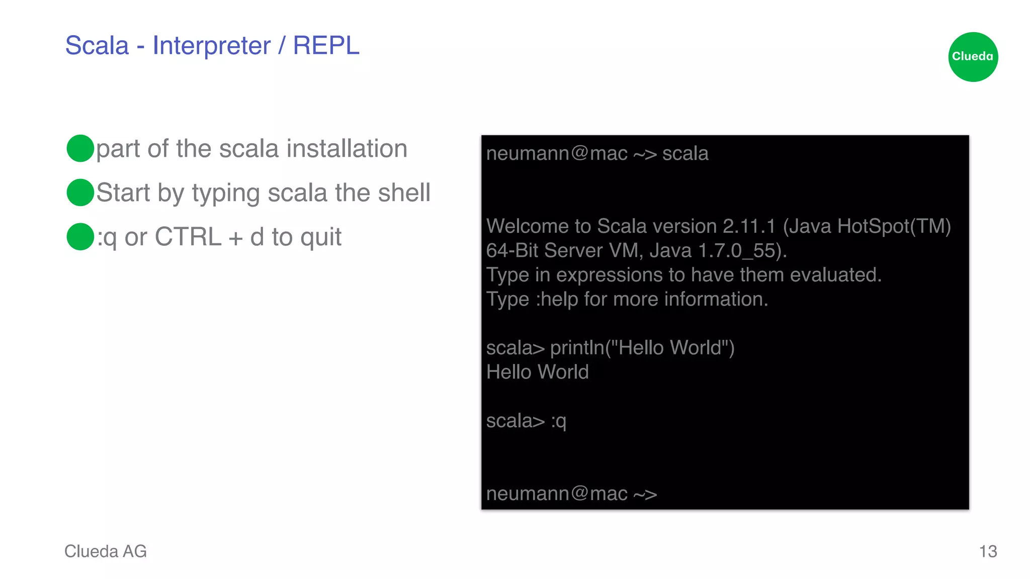 Scala - Interpreter / REPL ⬤part of the scala installation! ⬤Start by typing scala the shell! ⬤:q or CTRL + d to quit Clueda AG 13 neumann@mac ~> scala! !! Welcome to Scala version 2.11.1 (Java HotSpot(TM) ! 64-Bit Server VM, Java 1.7.0_55).! Type in expressions to have them evaluated.! Type :help for more information.! ! scala> println("Hello World")! Hello World! ! scala> :q! !! neumann@mac ~> 
