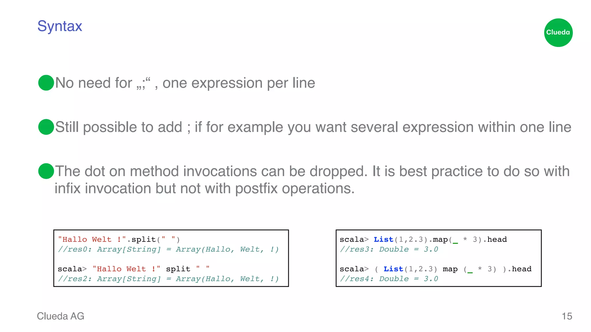 Syntax ⬤No need for „;“ , one expression per line ! ⬤Still possible to add ; if for example you want several expression within one line! ⬤The dot on method invocations can be dropped. It is best practice to do so with infix invocation but not with postfix operations. Clueda AG 15 "Hallo Welt !".split(" ")! //res0: Array[String] = Array(Hallo, Welt, !)! ! scala> "Hallo Welt !" split " " ! //res2: Array[String] = Array(Hallo, Welt, !) scala> List(1,2.3).map(_ * 3).head! //res3: Double = 3.0! ! scala> ( List(1,2.3) map (_ * 3) ).head! //res4: Double = 3.0 