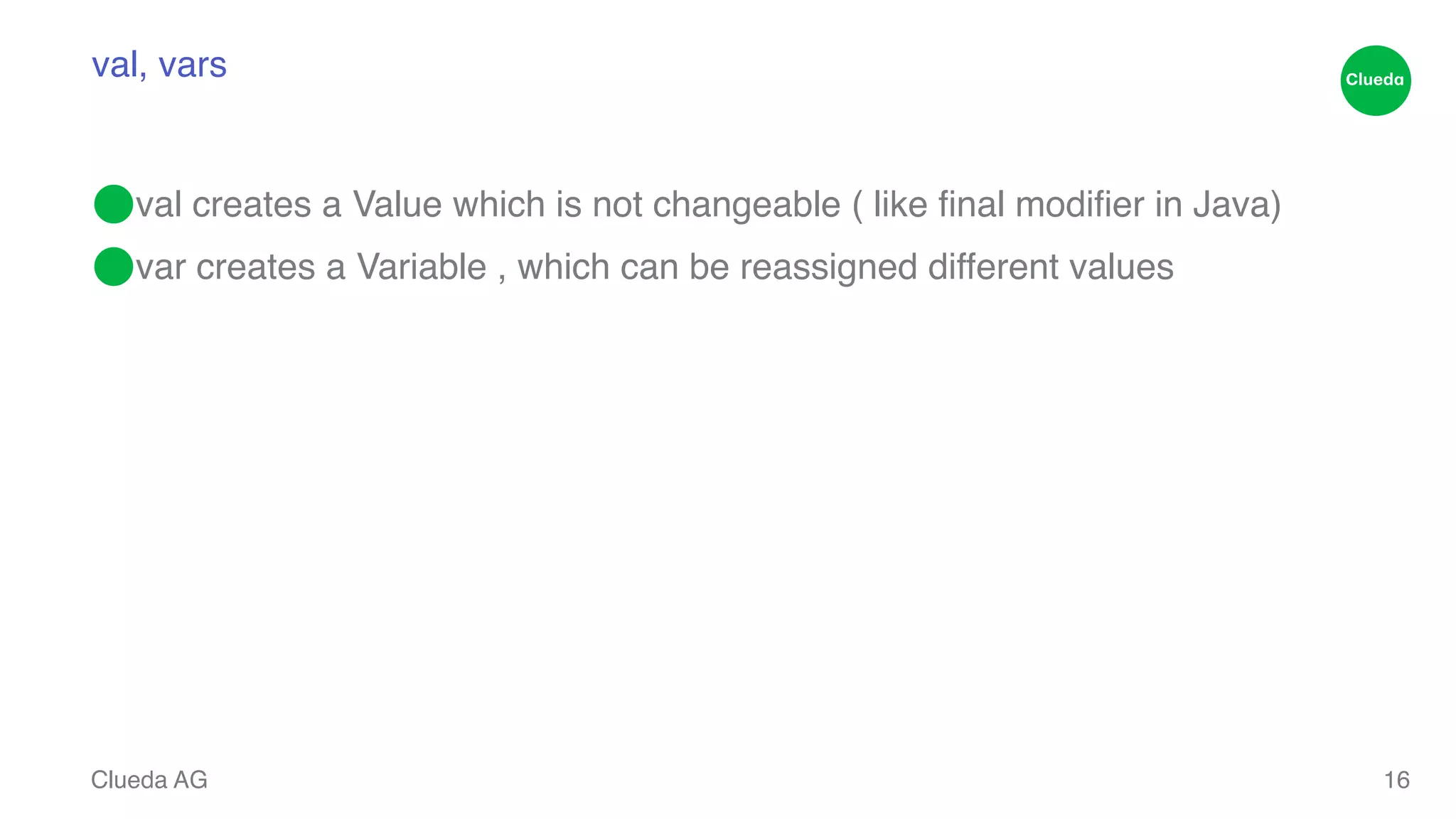 val, vars ⬤val creates a Value which is not changeable ( like final modifier in Java)! ⬤var creates a Variable , which can be reassigned different values Clueda AG 16 