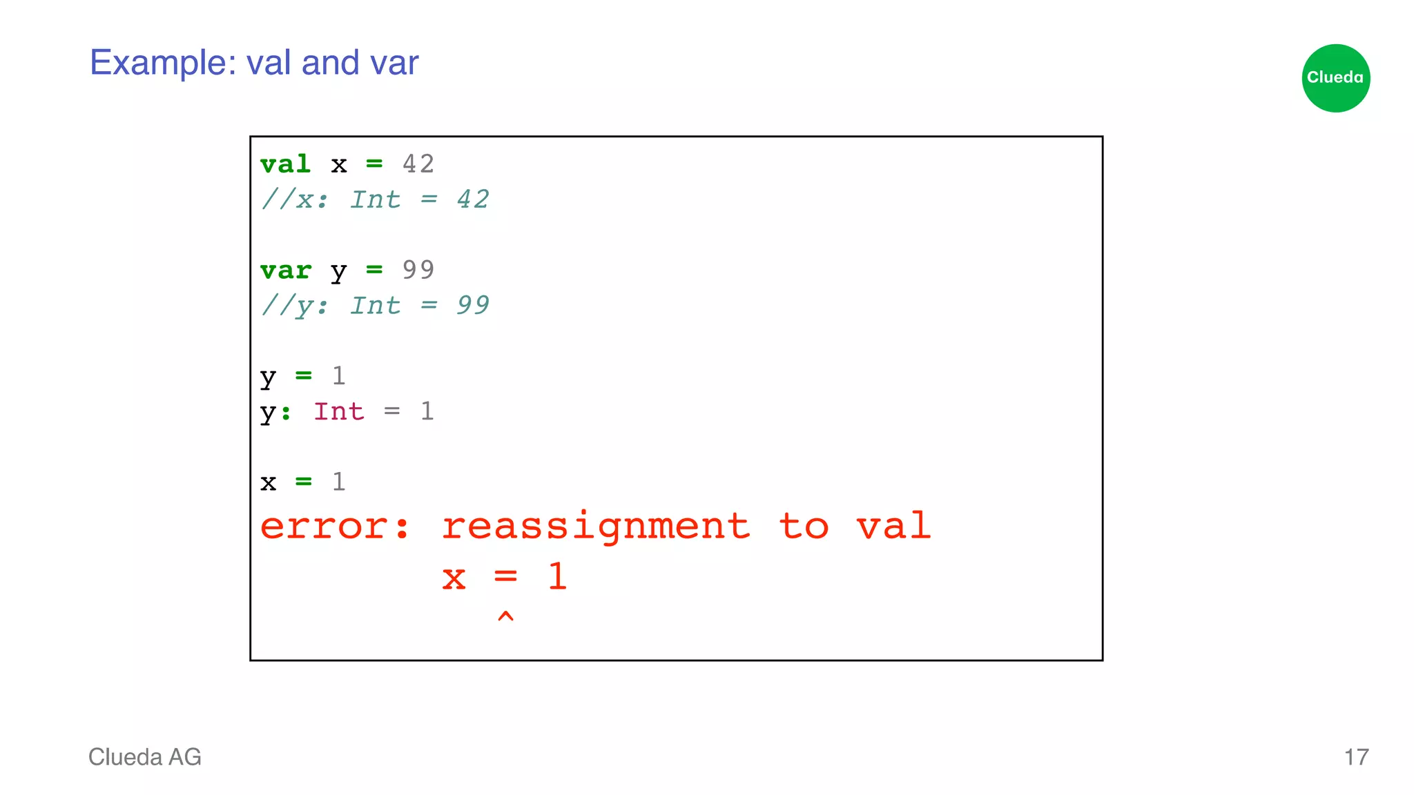 Example: val and var Clueda AG 17 val x = 42! //x: Int = 42! ! var y = 99! //y: Int = 99! ! y = 1! y: Int = 1! ! x = 1! error: reassignment to val! x = 1! ^ 