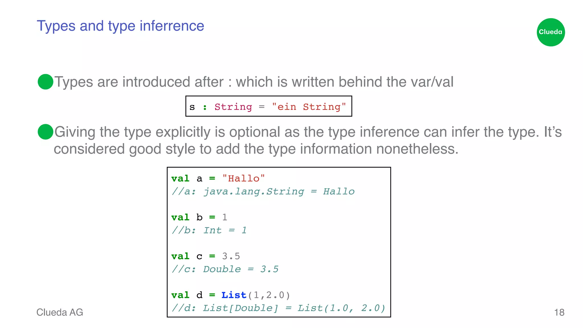 Types and type inferrence ⬤Types are introduced after : which is written behind the var/val! ! ⬤Giving the type explicitly is optional as the type inference can infer the type. It’s considered good style to add the type information nonetheless. Clueda AG 18 s : String = "ein String" val a = "Hallo"! //a: java.lang.String = Hallo! ! val b = 1! //b: Int = 1! ! val c = 3.5! //c: Double = 3.5! ! val d = List(1,2.0)! //d: List[Double] = List(1.0, 2.0) 