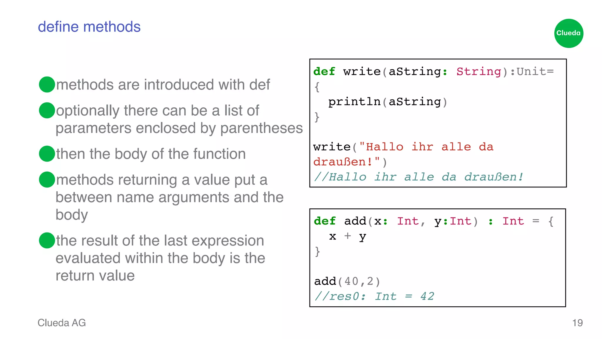 define methods ⬤methods are introduced with def! ⬤optionally there can be a list of parameters enclosed by parentheses! ⬤then the body of the function! ⬤methods returning a value put a between name arguments and the body! ⬤the result of the last expression evaluated within the body is the return value Clueda AG 19 def write(aString: String):Unit= {! println(aString) ! }! ! write("Hallo ihr alle da draußen!")! //Hallo ihr alle da draußen! def add(x: Int, y:Int) : Int = { ! x + y! }! ! add(40,2)! //res0: Int = 42 