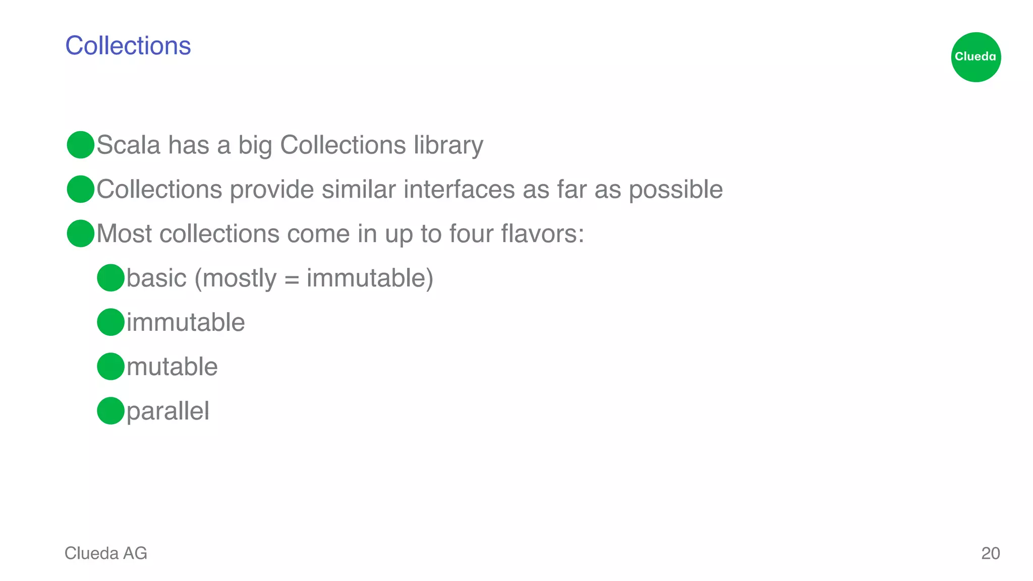 Collections ⬤Scala has a big Collections library! ⬤Collections provide similar interfaces as far as possible! ⬤Most collections come in up to four flavors:! ⬤basic (mostly = immutable)! ⬤immutable! ⬤mutable! ⬤parallel Clueda AG 20 