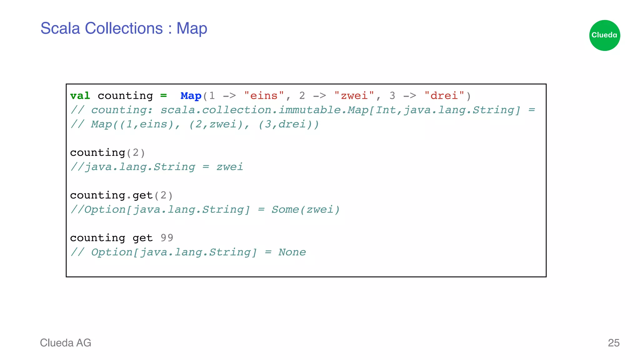 Scala Collections : Map Clueda AG 25 val counting = Map(1 -> "eins", 2 -> "zwei", 3 -> "drei")! // counting: scala.collection.immutable.Map[Int,java.lang.String] =! // Map((1,eins), (2,zwei), (3,drei))! ! counting(2)! //java.lang.String = zwei! ! counting.get(2)! //Option[java.lang.String] = Some(zwei)! ! counting get 99! // Option[java.lang.String] = None! 