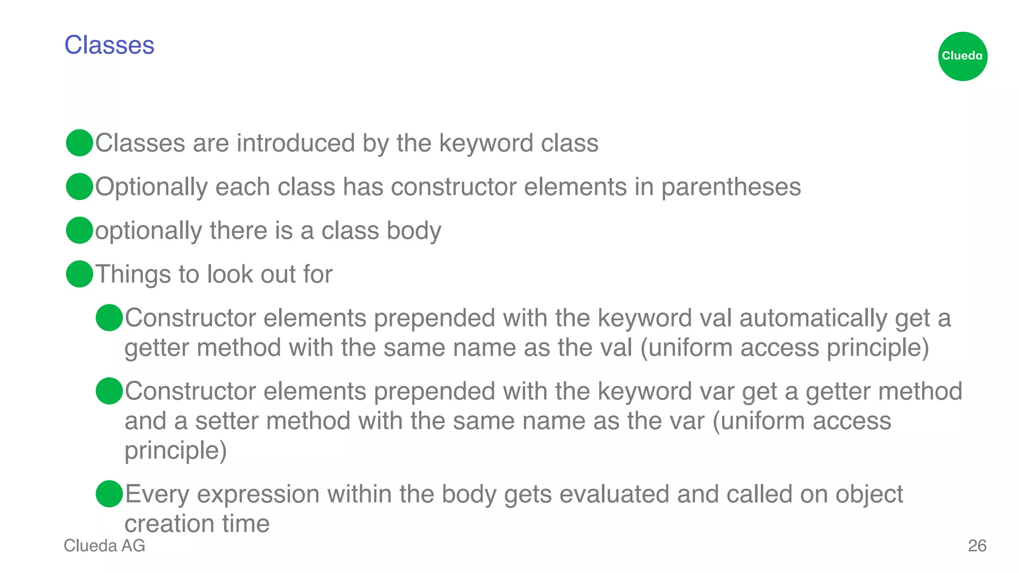 Classes ⬤Classes are introduced by the keyword class ! ⬤Optionally each class has constructor elements in parentheses! ⬤optionally there is a class body! ⬤Things to look out for! ⬤Constructor elements prepended with the keyword val automatically get a getter method with the same name as the val (uniform access principle)! ⬤Constructor elements prepended with the keyword var get a getter method and a setter method with the same name as the var (uniform access principle)! ⬤Every expression within the body gets evaluated and called on object creation time Clueda AG 26 
