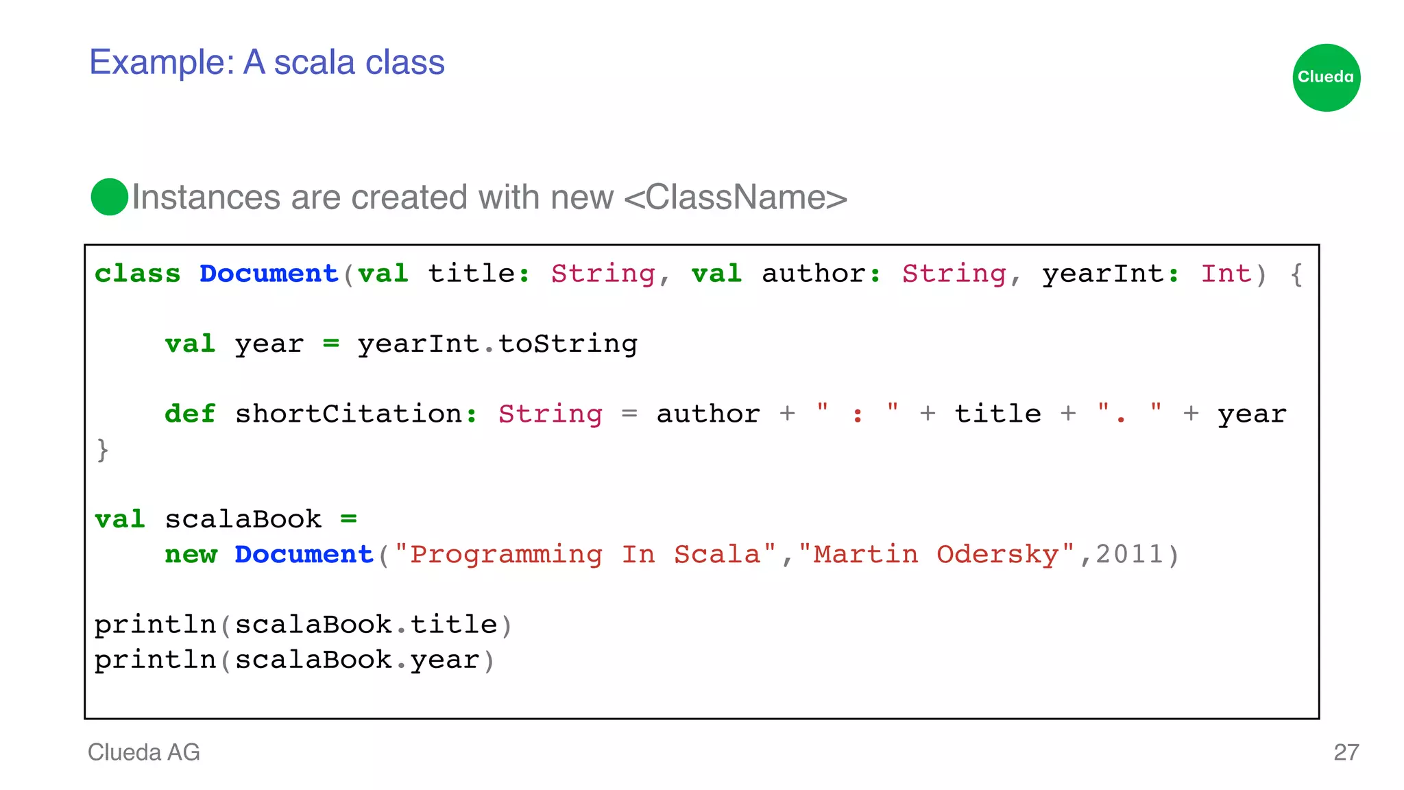Example: A scala class ⬤Instances are created with new <ClassName> Clueda AG 27 class Document(val title: String, val author: String, yearInt: Int) {! ! val year = yearInt.toString! ! def shortCitation: String = author + " : " + title + ". " + year! }! ! val scalaBook = ! ! new Document("Programming In Scala","Martin Odersky",2011)! ! println(scalaBook.title)! println(scalaBook.year)! 