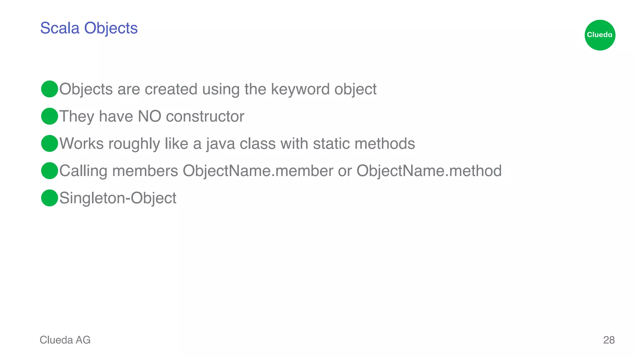 Scala Objects ⬤Objects are created using the keyword object! ⬤They have NO constructor! ⬤Works roughly like a java class with static methods! ⬤Calling members ObjectName.member or ObjectName.method! ⬤Singleton-Object Clueda AG 28 