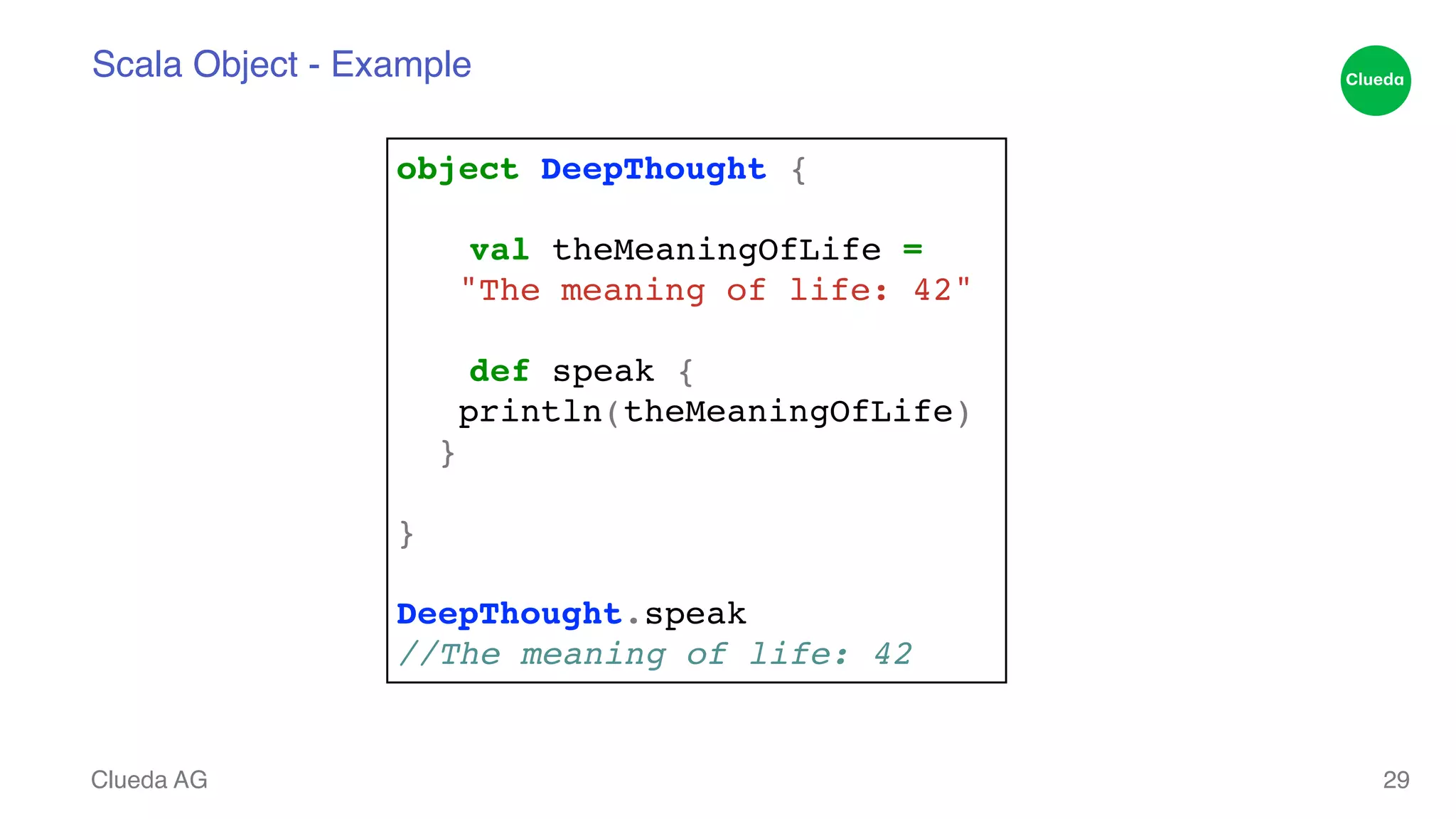 Scala Object - Example Clueda AG 29 object DeepThought {! ! ! val theMeaningOfLife =! "The meaning of life: 42"! ! ! def speak {! println(theMeaningOfLife)! }! ! }! ! DeepThought.speak! //The meaning of life: 42 