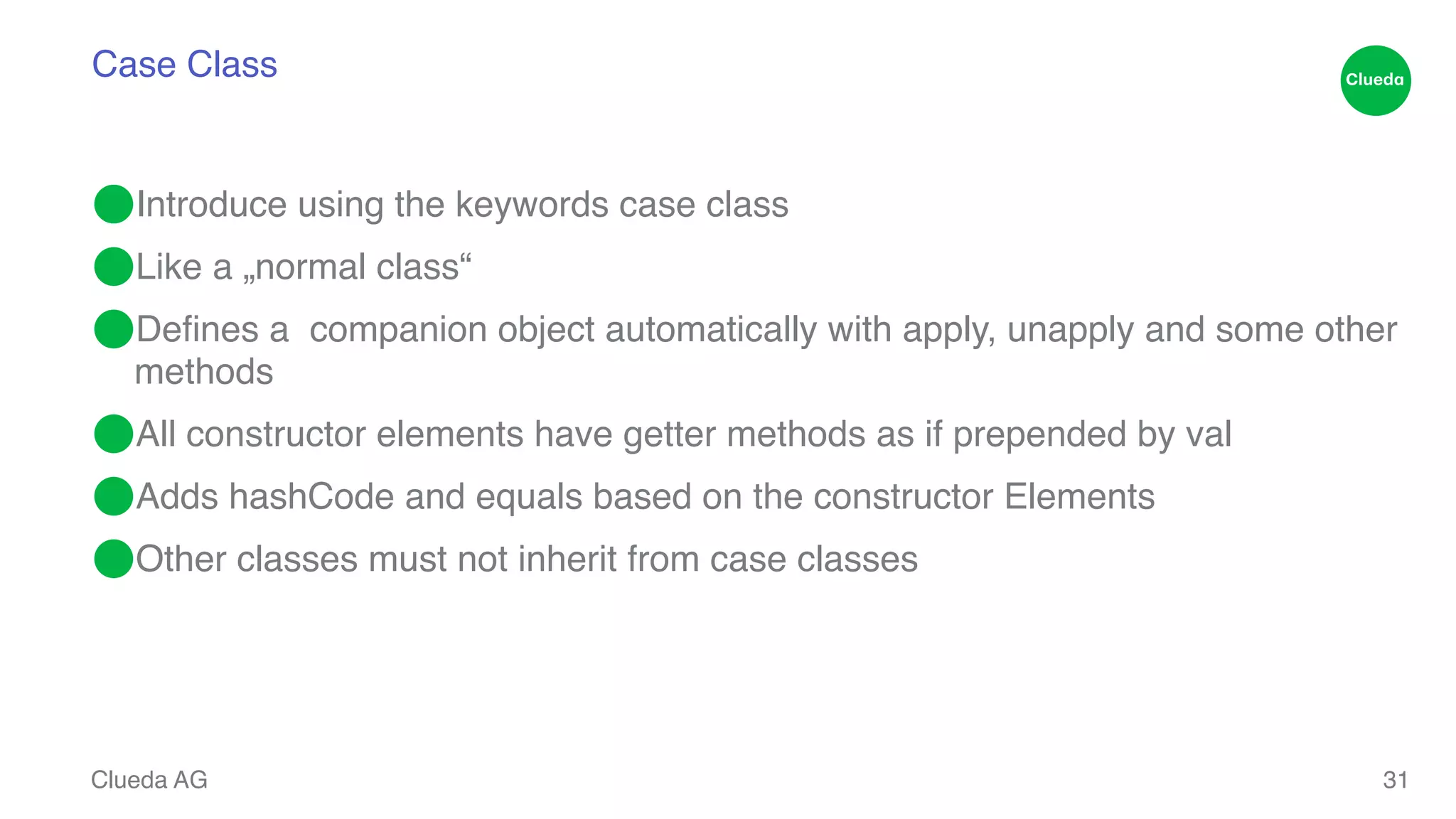 Case Class ⬤Introduce using the keywords case class! ⬤Like a „normal class“! ⬤Defines a companion object automatically with apply, unapply and some other methods! ⬤All constructor elements have getter methods as if prepended by val! ⬤Adds hashCode and equals based on the constructor Elements! ⬤Other classes must not inherit from case classes Clueda AG 31 