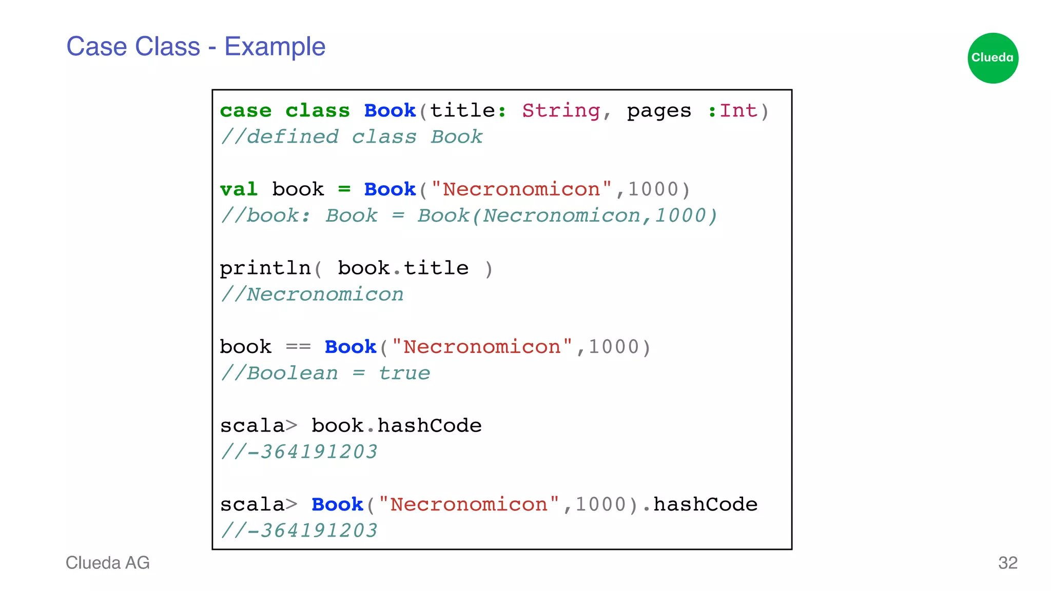 Case Class - Example Clueda AG 32 case class Book(title: String, pages :Int)! //defined class Book! ! val book = Book("Necronomicon",1000)! //book: Book = Book(Necronomicon,1000)! ! println( book.title )! //Necronomicon! ! book == Book("Necronomicon",1000)! //Boolean = true! ! scala> book.hashCode! //-364191203! ! scala> Book("Necronomicon",1000).hashCode! //-364191203 