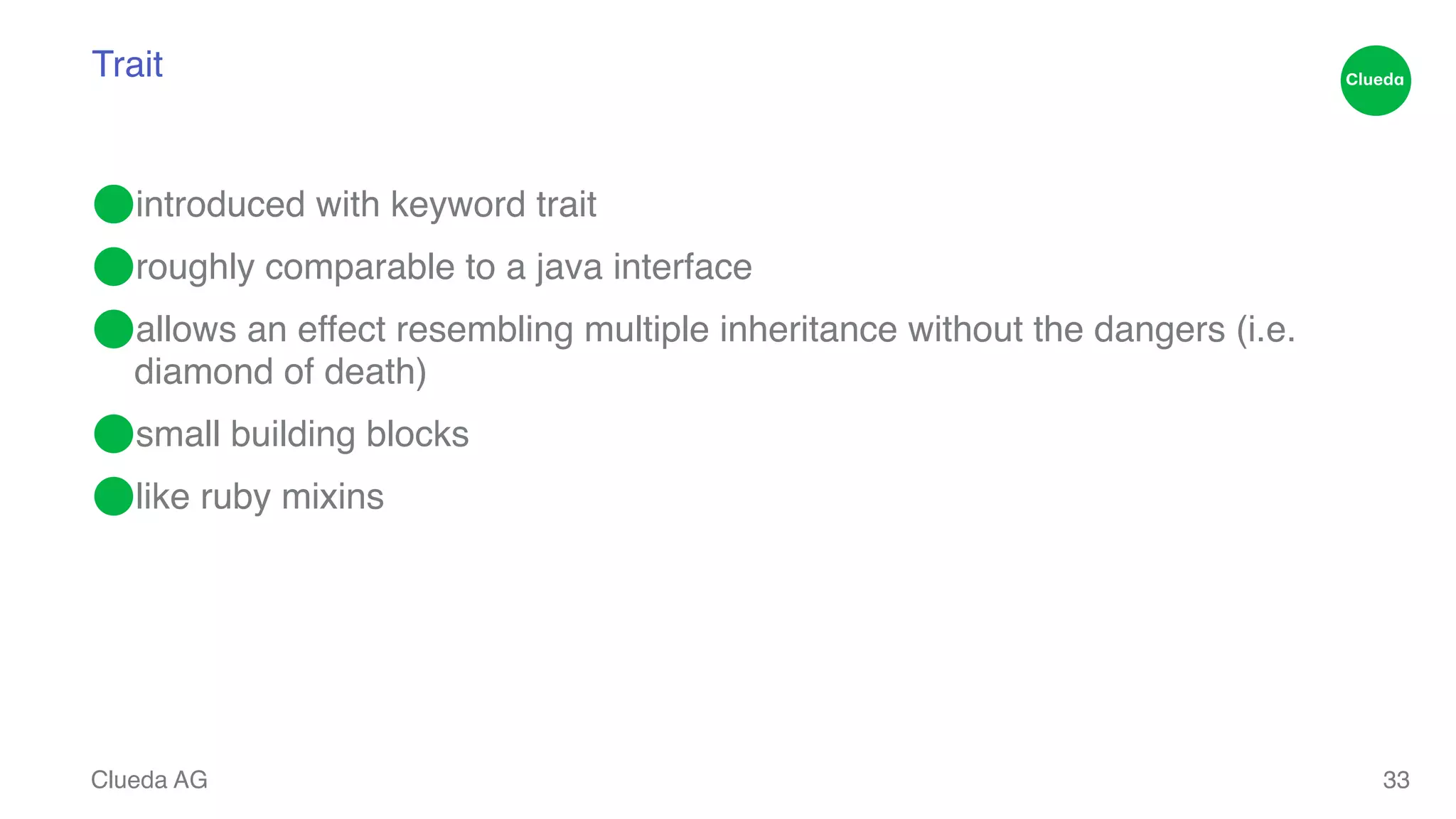 Trait ⬤introduced with keyword trait! ⬤roughly comparable to a java interface! ⬤allows an effect resembling multiple inheritance without the dangers (i.e. diamond of death)! ⬤small building blocks! ⬤like ruby mixins Clueda AG 33 