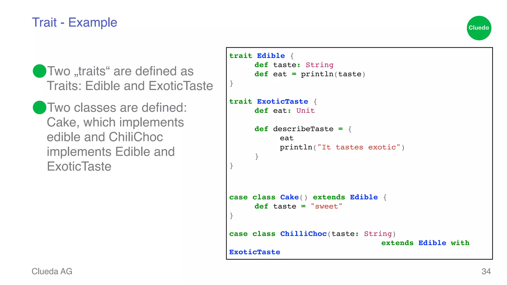Trait - Example ⬤Two „traits“ are defined as Traits: Edible and ExoticTaste! ⬤Two classes are defined: Cake, which implements edible and ChiliChoc implements Edible and ExoticTaste Clueda AG 34 !! trait Edible {! ! def taste: String! ! def eat = println(taste)! }! ! trait ExoticTaste {! ! def eat: Unit! def describeTaste = {! ! ! eat! ! ! println("It tastes exotic")! ! }! }! !! case class Cake() extends Edible {! ! def taste = "sweet"! }! ! case class ChilliChoc(taste: String) ! ! ! ! ! ! ! extends Edible with ExoticTaste 
