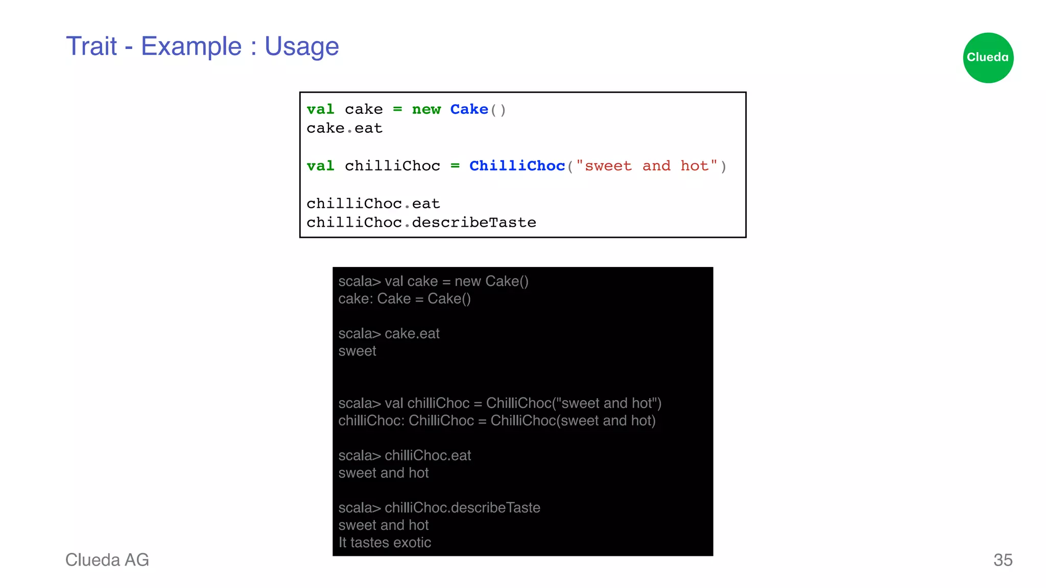 Trait - Example : Usage Clueda AG 35 val cake = new Cake()! cake.eat! ! val chilliChoc = ChilliChoc("sweet and hot")! ! chilliChoc.eat! chilliChoc.describeTaste scala> val cake = new Cake()! cake: Cake = Cake()! ! scala> cake.eat! sweet! !! scala> val chilliChoc = ChilliChoc("sweet and hot")! chilliChoc: ChilliChoc = ChilliChoc(sweet and hot)! ! scala> chilliChoc.eat! sweet and hot! ! scala> chilliChoc.describeTaste! sweet and hot! It tastes exotic 
