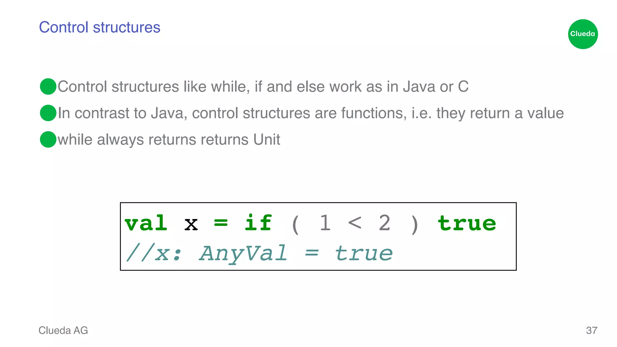 Control structures ⬤Control structures like while, if and else work as in Java or C! ⬤In contrast to Java, control structures are functions, i.e. they return a value! ⬤while always returns returns Unit Clueda AG 37 val x = if ( 1 < 2 ) true! //x: AnyVal = true 