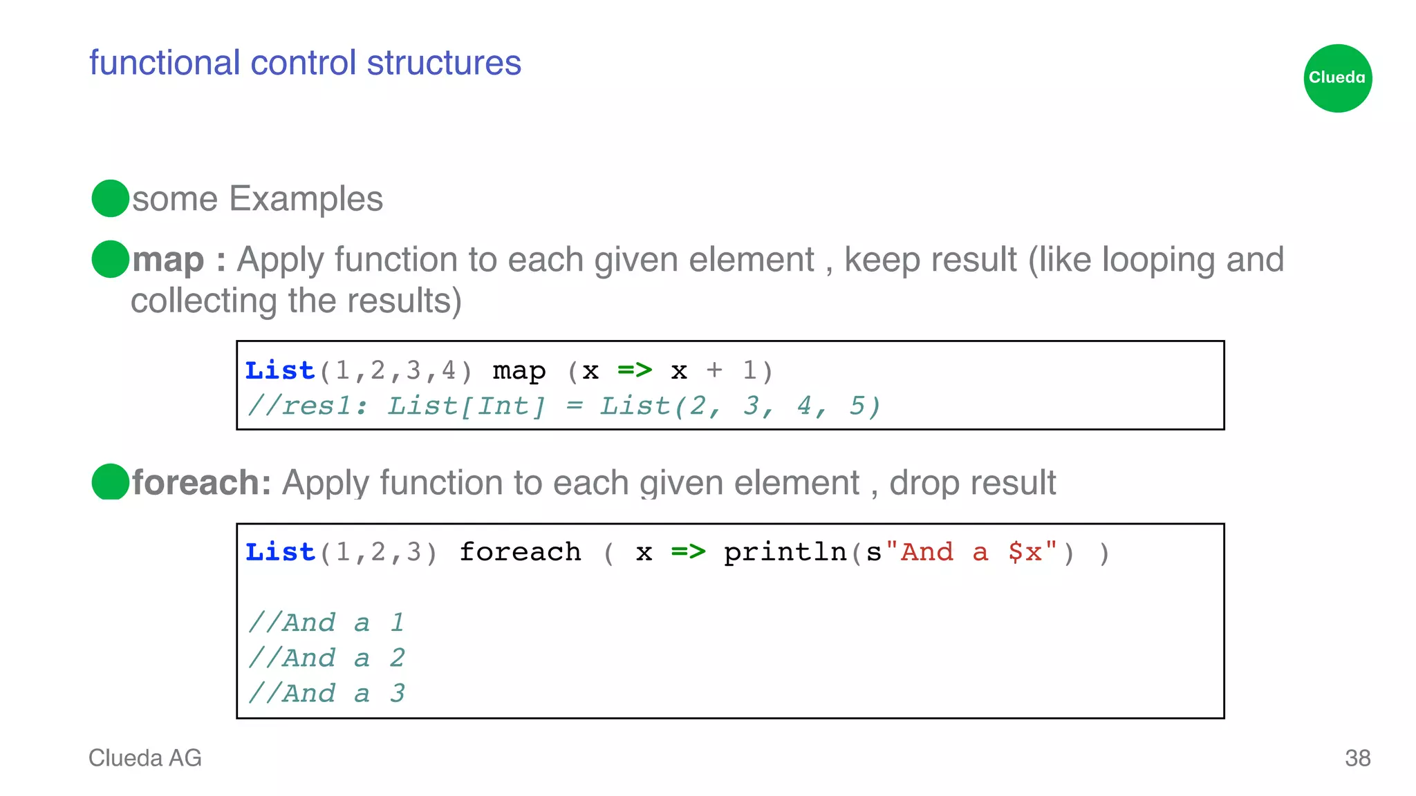 functional control structures ⬤some Examples! ⬤map : Apply function to each given element , keep result (like looping and collecting the results)! ! ! ⬤foreach: Apply function to each given element , drop result Clueda AG 38 List(1,2,3,4) map (x => x + 1)! //res1: List[Int] = List(2, 3, 4, 5) List(1,2,3) foreach ( x => println(s"And a $x") )! ! //And a 1! //And a 2! //And a 3 