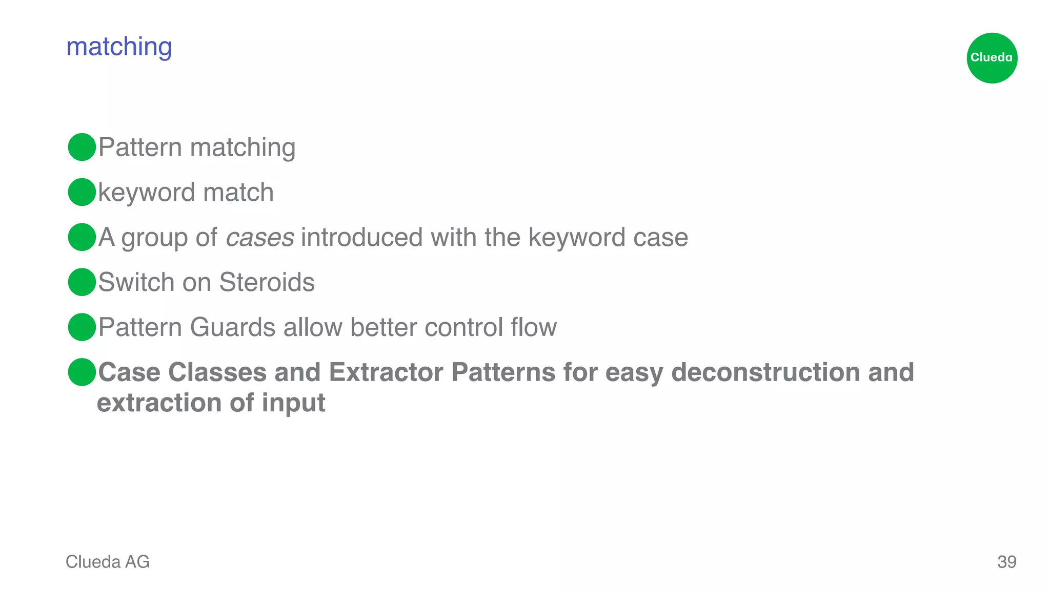 matching ⬤Pattern matching! ⬤keyword match! ⬤A group of cases introduced with the keyword case ! ⬤Switch on Steroids! ⬤Pattern Guards allow better control flow! ⬤Case Classes and Extractor Patterns for easy deconstruction and extraction of input Clueda AG 39 