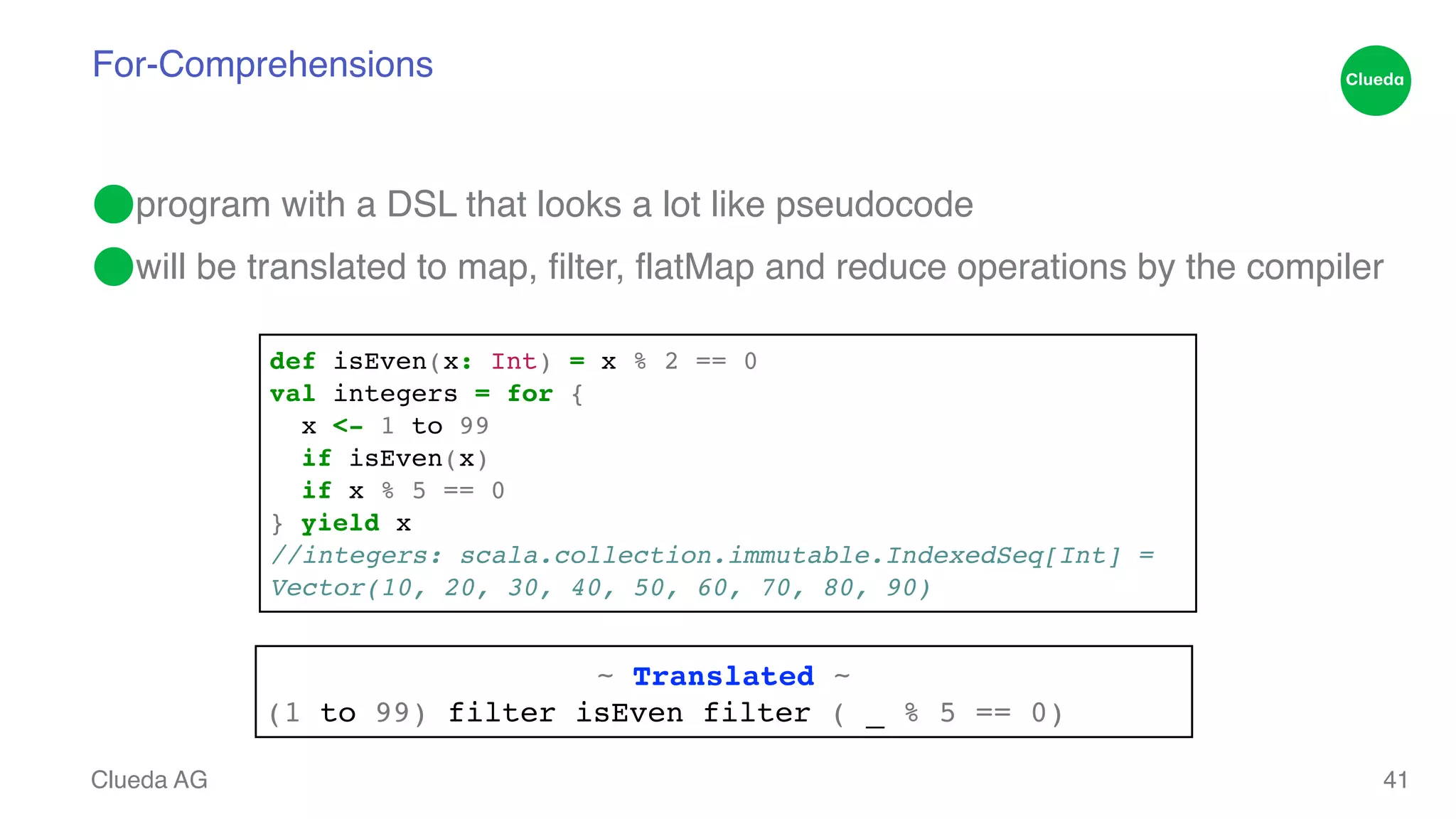 For-Comprehensions ⬤program with a DSL that looks a lot like pseudocode! ⬤will be translated to map, filter, flatMap and reduce operations by the compiler Clueda AG 41 def isEven(x: Int) = x % 2 == 0! val integers = for {! x <- 1 to 99! if isEven(x)! if x % 5 == 0! } yield x! //integers: scala.collection.immutable.IndexedSeq[Int] = ! Vector(10, 20, 30, 40, 50, 60, 70, 80, 90) ~ Translated ~! (1 to 99) filter isEven filter ( _ % 5 == 0) 