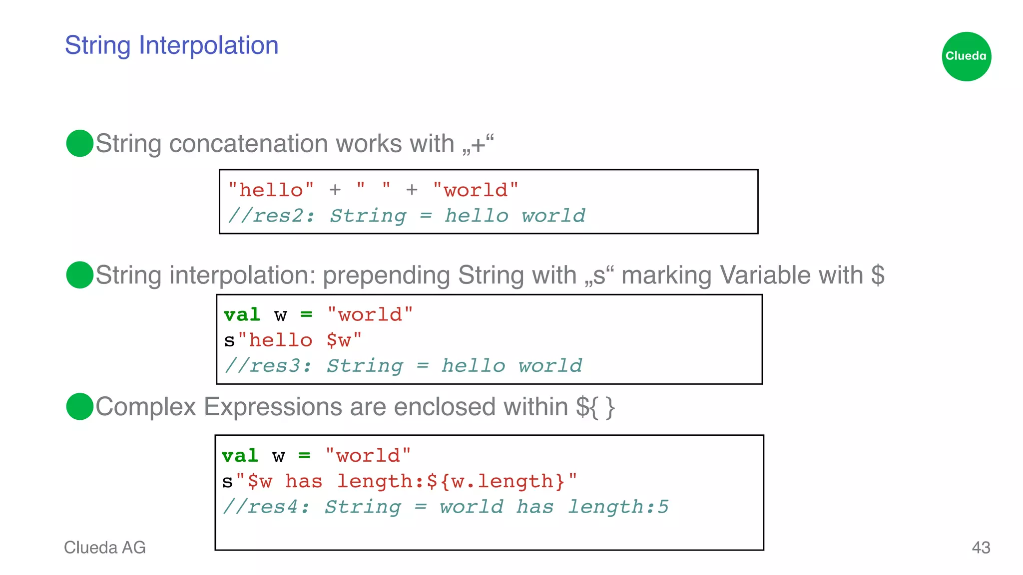 String Interpolation ⬤String concatenation works with „+“! ! ! ⬤String interpolation: prepending String with „s“ marking Variable with $! ! ! ⬤Complex Expressions are enclosed within ${ } Clueda AG 43 "hello" + " " + "world"! //res2: String = hello world val w = "world"! s"hello $w"! //res3: String = hello world val w = "world"! s"$w has length:${w.length}"! //res4: String = world has length:5! 