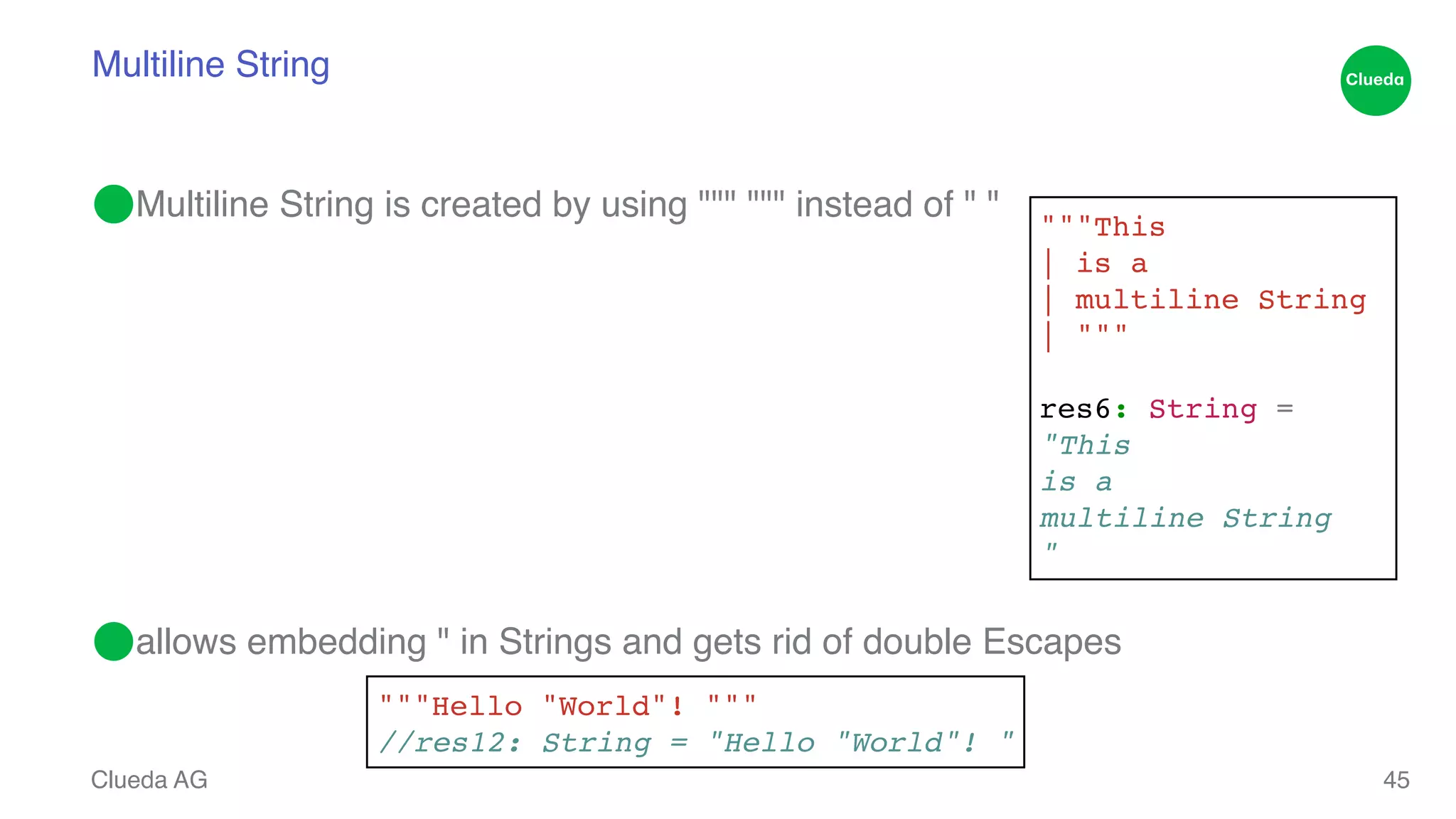Multiline String ⬤Multiline String is created by using """ """ instead of " " ! ! ! ! ! ! ! ⬤allows embedding " in Strings and gets rid of double Escapes Clueda AG """This! | is a! | multiline String! | """! ! res6: String =! "This! is a! multiline String! " 45 """Hello "World"! """! //res12: String = "Hello "World"! " 