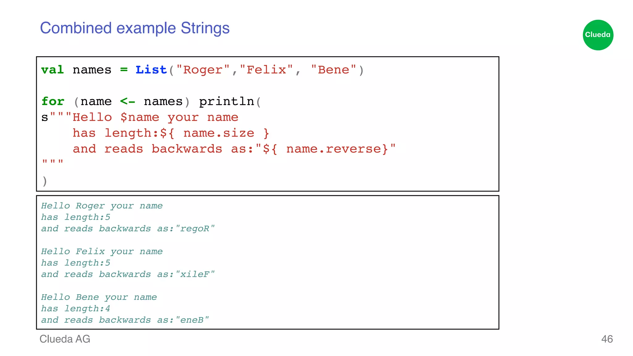 Combined example Strings Clueda AG 46 val names = List("Roger","Felix", "Bene")! ! for (name <- names) println(! s"""Hello $name your name! has length:${ name.size }! and reads backwards as:"${ name.reverse}"! """! ) Hello Roger your name! has length:5! and reads backwards as:"regoR"! ! Hello Felix your name! has length:5! and reads backwards as:"xileF"! ! Hello Bene your name! has length:4! and reads backwards as:"eneB" 