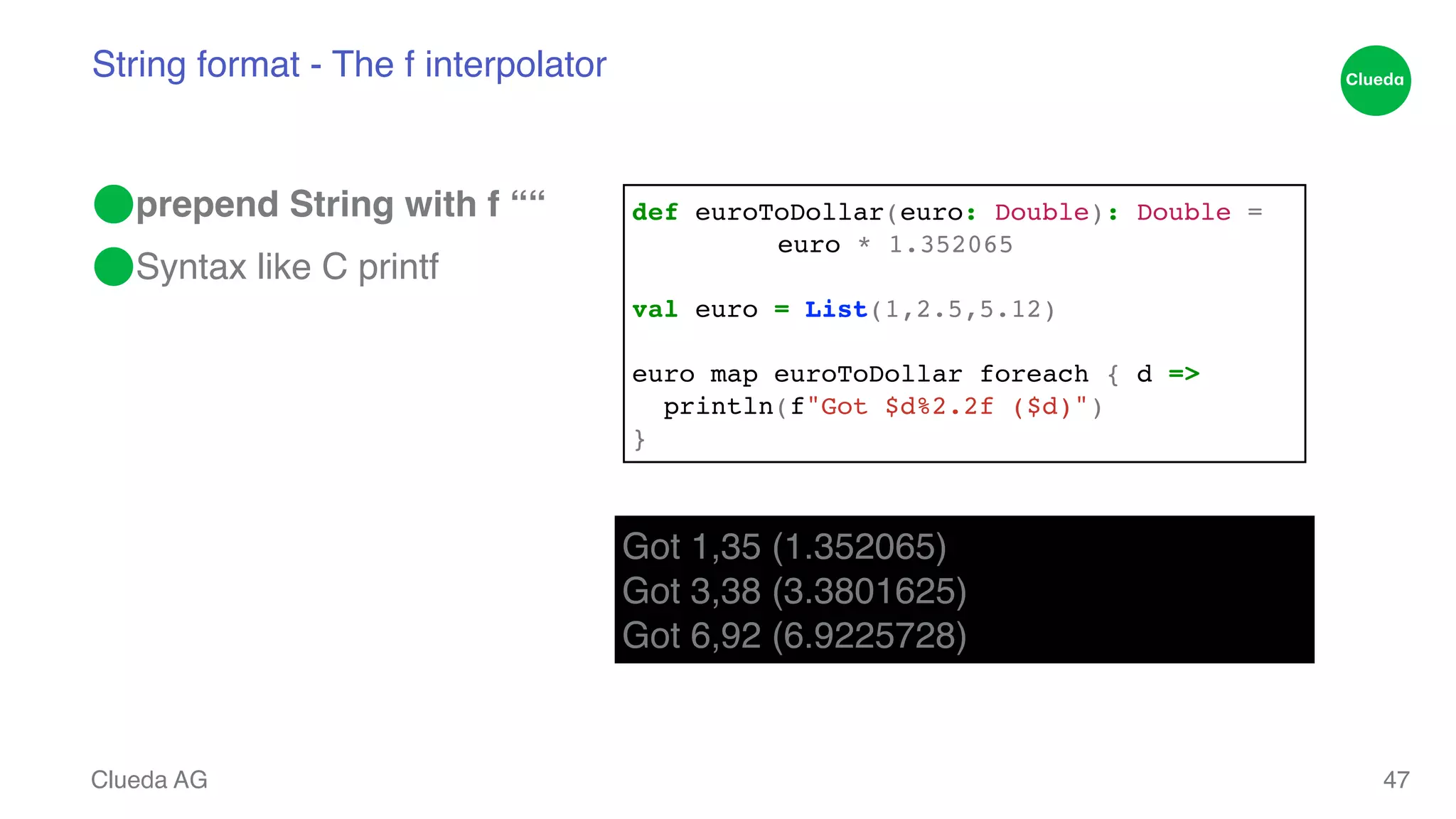 String format - The f interpolator ⬤prepend String with f ““! ⬤Syntax like C printf Clueda AG 47 def euroToDollar(euro: Double): Double = ! ! ! euro * 1.352065! ! val euro = List(1,2.5,5.12)! ! euro map euroToDollar foreach { d =>! println(f"Got $d%2.2f ($d)")! } Got 1,35 (1.352065)! Got 3,38 (3.3801625)! Got 6,92 (6.9225728) 