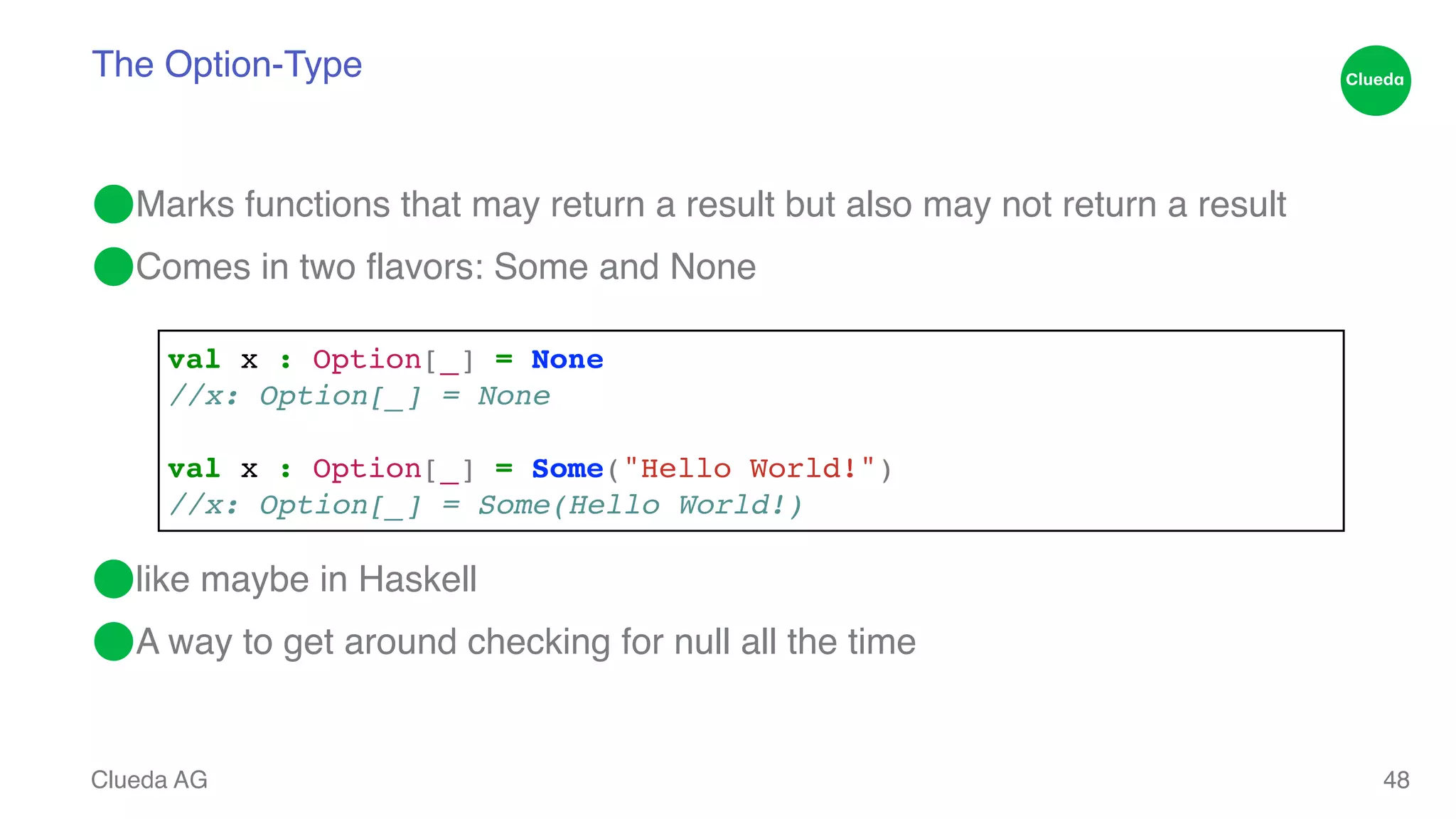 The Option-Type ⬤Marks functions that may return a result but also may not return a result! ⬤Comes in two flavors: Some and None! ! ! ! ! ⬤like maybe in Haskell! ⬤A way to get around checking for null all the time Clueda AG 48 val x : Option[_] = None! //x: Option[_] = None! ! val x : Option[_] = Some("Hello World!")! //x: Option[_] = Some(Hello World!) 