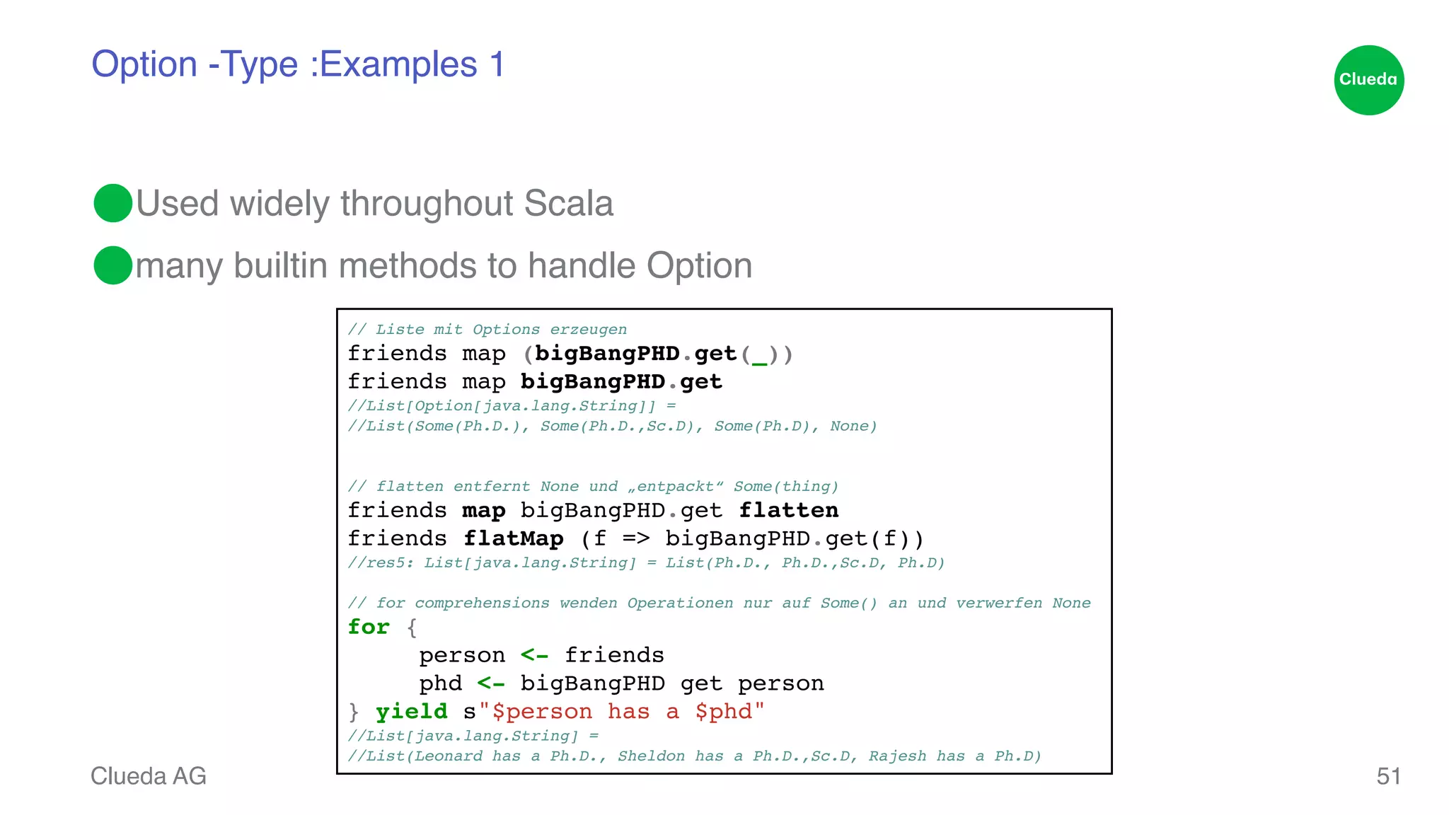 Option -Type :Examples 1 ⬤Used widely throughout Scala! ⬤many builtin methods to handle Option Clueda AG 51 // Liste mit Options erzeugen ! friends map (bigBangPHD.get(_))! friends map bigBangPHD.get! //List[Option[java.lang.String]] = ! //List(Some(Ph.D.), Some(Ph.D.,Sc.D), Some(Ph.D), None)! !! // flatten entfernt None und „entpackt“ Some(thing)! friends map bigBangPHD.get flatten! friends flatMap (f => bigBangPHD.get(f))! /!/res5: List[java.lang.String] = List(Ph.D., Ph.D.,Sc.D, Ph.D)! // for comprehensions wenden Operationen nur auf Some() an und verwerfen None! for {! ! person <- friends! ! phd <- bigBangPHD get person! } yield s"$person has a $phd"! //List[java.lang.String] = ! //List(Leonard has a Ph.D., Sheldon has a Ph.D.,Sc.D, Rajesh has a Ph.D) 