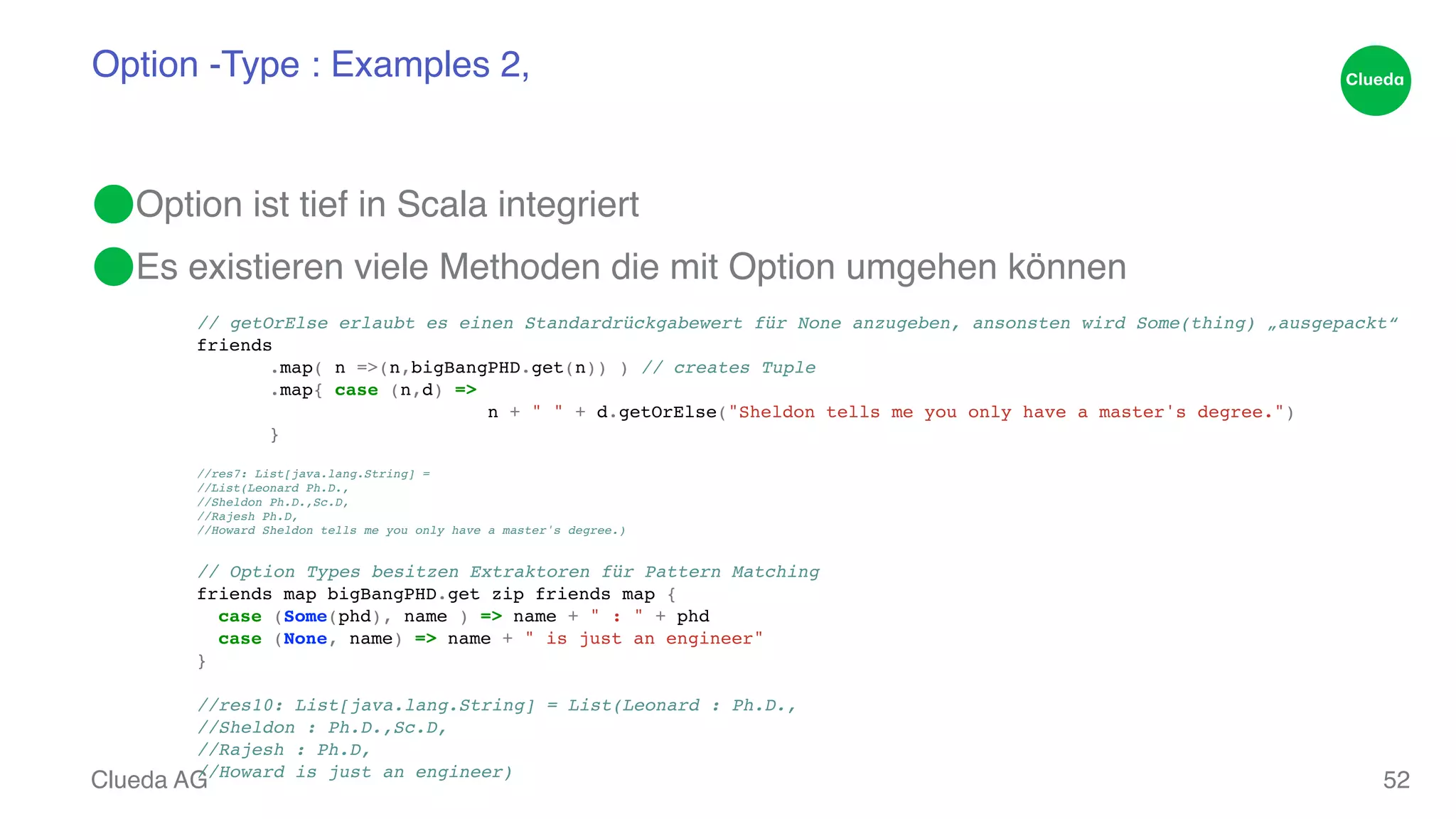 Option -Type : Examples 2‚ ⬤Option ist tief in Scala integriert! ⬤Es existieren viele Methoden die mit Option umgehen können // getOrElse erlaubt es einen Standardrückgabewert für None anzugeben, ansonsten wird Some(thing) „ausgepackt“! friends! ! .map( n =>(n,bigBangPHD.get(n)) ) // creates Tuple! ! .map{ case (n,d) => ! ! ! ! ! n + " " + d.getOrElse("Sheldon tells me you only have a master's degree.") ! ! }! //res7: List[java.lang.String] = ! //List(Leonard Ph.D.,! //Sheldon Ph.D.,Sc.D,! //Rajesh Ph.D,! //Howard Sheldon tells me you only have a master's degree.)! ! // Option Types besitzen Extraktoren für Pattern Matching! friends map bigBangPHD.get zip friends map {! Clueda AG 52 case (Some(phd), name ) => name + " : " + phd! case (None, name) => name + " is just an engineer"! }! ! //res10: List[java.lang.String] = List(Leonard : Ph.D.,! //Sheldon : Ph.D.,Sc.D,! //Rajesh : Ph.D,! //Howard is just an engineer) 