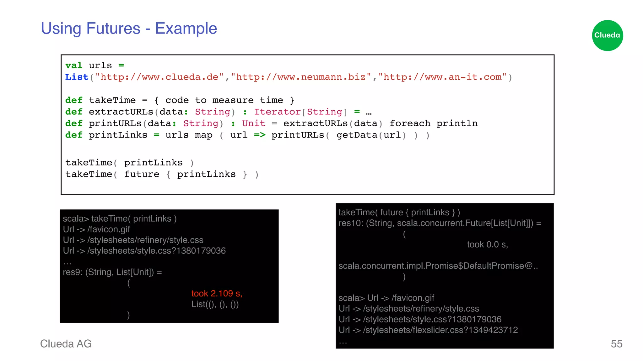 Using Futures - Example val urls = ! List("http://www.clueda.de","http://www.neumann.biz","http://www.an-it.com")! ! def takeTime = { code to measure time }! def extractURLs(data: String) : Iterator[String] = …! def printURLs(data: String) : Unit = extractURLs(data) foreach println! def printLinks = urls map ( url => printURLs( getData(url) ) )! ! takeTime( printLinks )! takeTime( future { printLinks } )! Clueda AG 55 scala> takeTime( printLinks )! Url -> /favicon.gif! Url -> /stylesheets/refinery/style.css! Url -> /stylesheets/style.css?1380179036! …! res9: (String, List[Unit]) = ! ! (! ! ! took 2.109 s,! ! ! List((), (), ())! ! ) takeTime( future { printLinks } )! res10: (String, scala.concurrent.Future[List[Unit]]) = ! ! (! ! ! took 0.0 s,! ! ! scala.concurrent.impl.Promise$DefaultPromise@..! ! )! scala> Url -> /favicon.gif! Url -> /stylesheets/refinery/style.css! Url -> /stylesheets/style.css?1380179036! Url -> /stylesheets/flexslider.css?1349423712! … 