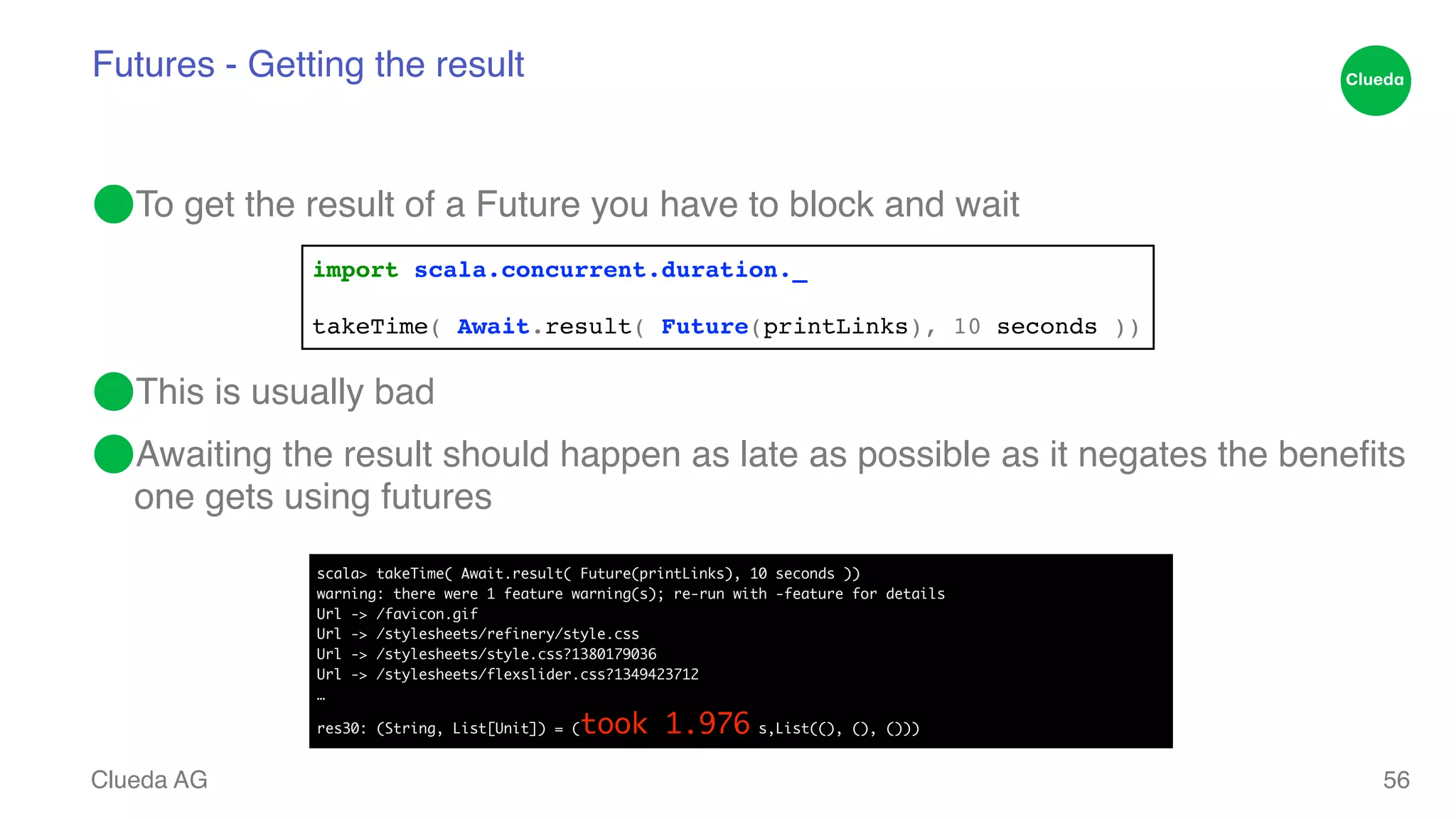 Futures - Getting the result ⬤To get the result of a Future you have to block and wait! ! ! ⬤This is usually bad! ⬤Awaiting the result should happen as late as possible as it negates the benefits one gets using futures Clueda AG 56 import scala.concurrent.duration._! ! takeTime( Await.result( Future(printLinks), 10 seconds )) scala> takeTime( Await.result( Future(printLinks), 10 seconds )) warning: there were 1 feature warning(s); re-run with -feature for details Url -> /favicon.gif Url -> /stylesheets/refinery/style.css Url -> /stylesheets/style.css?1380179036 Url -> /stylesheets/flexslider.css?1349423712 … res30: (String, List[Unit]) = (took 1.976 s,List((), (), ())) 