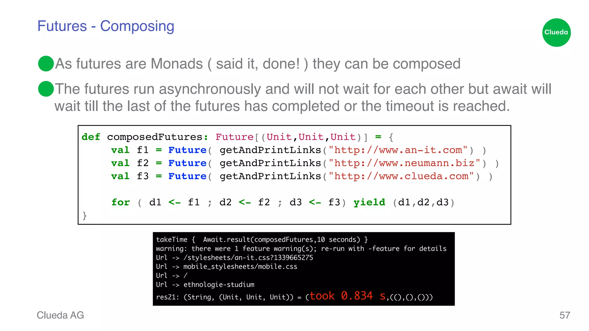 Futures - Composing ⬤As futures are Monads ( said it, done! ) they can be composed! ⬤The futures run asynchronously and will not wait for each other but await will wait till the last of the futures has completed or the timeout is reached. Clueda AG 57 def composedFutures: Future[(Unit,Unit,Unit)] = {! ! val f1 = Future( getAndPrintLinks("http://www.an-it.com") )! ! val f2 = Future( getAndPrintLinks("http://www.neumann.biz") )! ! val f3 = Future( getAndPrintLinks("http://www.clueda.com") )! ! ! for ( d1 <- f1 ; d2 <- f2 ; d3 <- f3) yield (d1,d2,d3)! } takeTime { Await.result(composedFutures,10 seconds) } warning: there were 1 feature warning(s); re-run with -feature for details Url -> /stylesheets/an-it.css?1339665275 Url -> mobile_stylesheets/mobile.css Url -> / Url -> ethnologie-studium res21: (String, (Unit, Unit, Unit)) = (took 0.834 s,((),(),())) 
