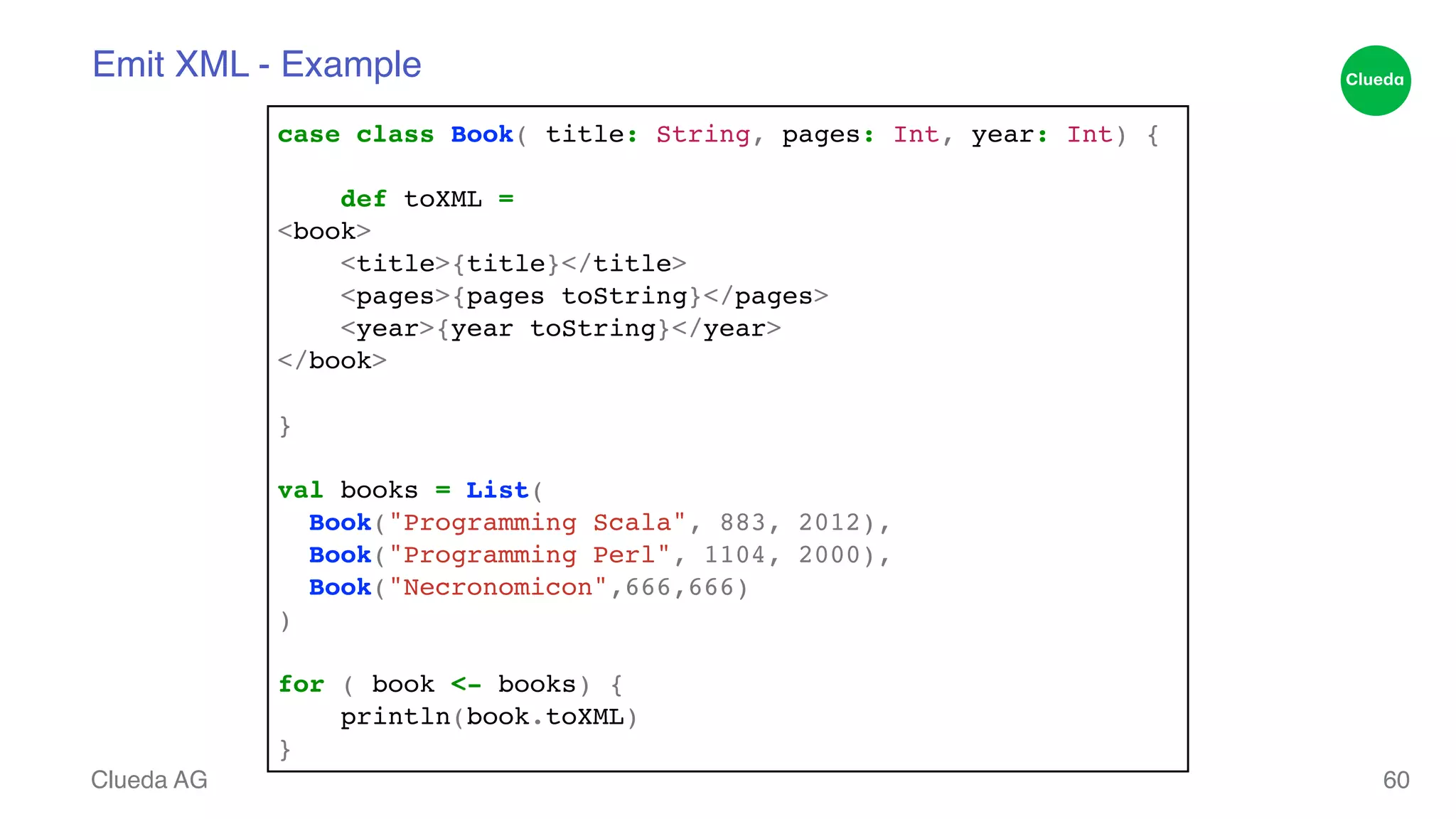 Emit XML - Example Clueda AG 60 case class Book( title: String, pages: Int, year: Int) {! ! def toXML = ! <book>! <title>{title}</title>! <pages>{pages toString}</pages>! <year>{year toString}</year>! </book>! ! }! ! val books = List( ! Book("Programming Scala", 883, 2012),! Book("Programming Perl", 1104, 2000),! Book("Necronomicon",666,666) ! )! ! for ( book <- books) {! println(book.toXML)! } 
