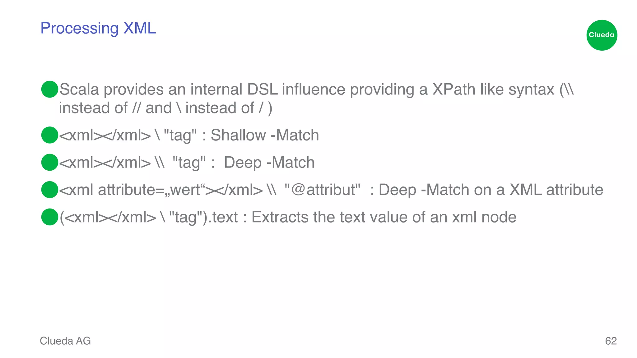 Processing XML ⬤Scala provides an internal DSL influence providing a XPath like syntax ( instead of // and instead of / )! ⬤<xml></xml> "tag" : Shallow -Match! ⬤<xml></xml> "tag" : Deep -Match! ⬤<xml attribute=„wert“></xml> "@attribut" : Deep -Match on a XML attribute! ⬤(<xml></xml> "tag").text : Extracts the text value of an xml node Clueda AG 62 