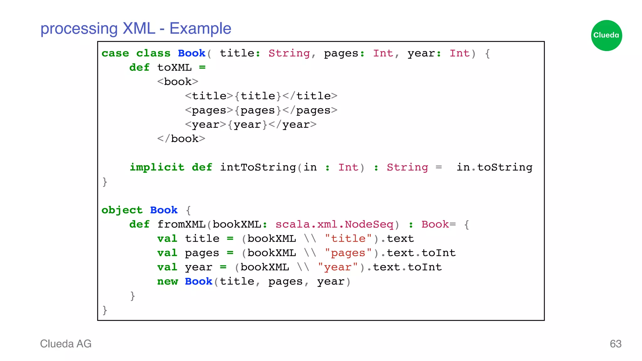 processing XML - Example Clueda AG 63 case class Book( title: String, pages: Int, year: Int) {! def toXML = ! <book>! <title>{title}</title>! <pages>{pages}</pages>! <year>{year}</year>! </book>! ! implicit def intToString(in : Int) : String = in.toString! }! ! object Book {! def fromXML(bookXML: scala.xml.NodeSeq) : Book= {! val title = (bookXML "title").text! val pages = (bookXML "pages").text.toInt! val year = (bookXML "year").text.toInt! new Book(title, pages, year)! }! } 