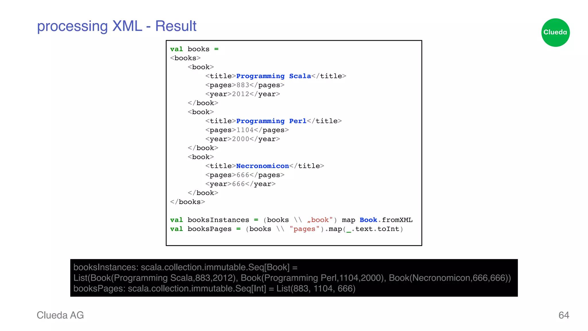 processing XML - Result Clueda AG 64 val books = ! <books>! <book>! <title>Programming Scala</title>! <pages>883</pages>! <year>2012</year>! </book>! <book>! <title>Programming Perl</title>! <pages>1104</pages>! <year>2000</year>! </book>! <book>! <title>Necronomicon</title>! <pages>666</pages>! <year>666</year>! </book>! </books>! ! val booksInstances = (books „book") map Book.fromXML! val booksPages = (books "pages").map(_.text.toInt)! booksInstances: scala.collection.immutable.Seq[Book] = ! List(Book(Programming Scala,883,2012), Book(Programming Perl,1104,2000), Book(Necronomicon,666,666))! booksPages: scala.collection.immutable.Seq[Int] = List(883, 1104, 666) 