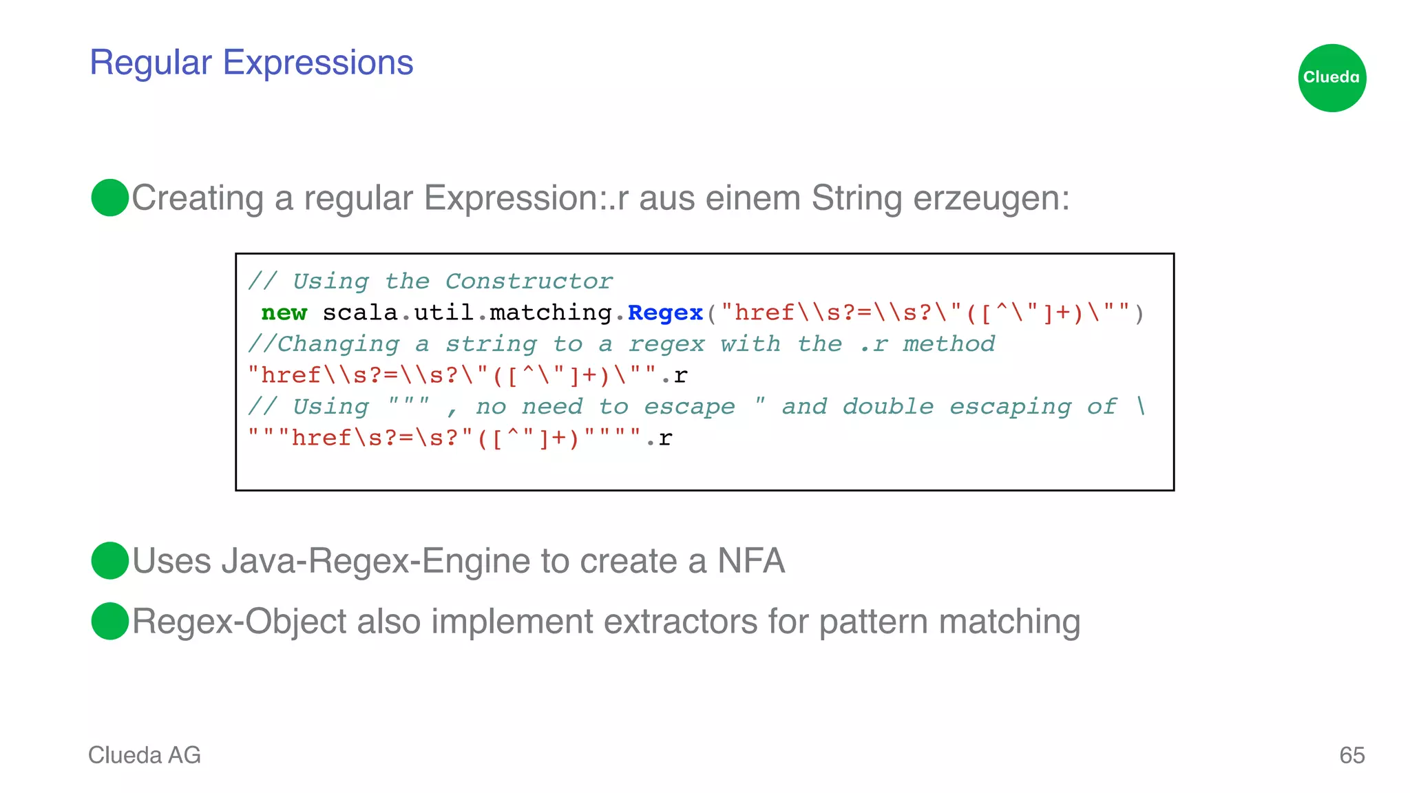 Regular Expressions ⬤Creating a regular Expression:.r aus einem String erzeugen: ! ! ! ! ! ! ⬤Uses Java-Regex-Engine to create a NFA! ⬤Regex-Object also implement extractors for pattern matching Clueda AG 65 // Using the Constructor! new scala.util.matching.Regex("hrefs?=s?"([^"]+)"")! //Changing a string to a regex with the .r method! "hrefs?=s?"([^"]+)"".r! // Using """ , no need to escape " and double escaping of ! """hrefs?=s?"([^"]+)"""".r ! 