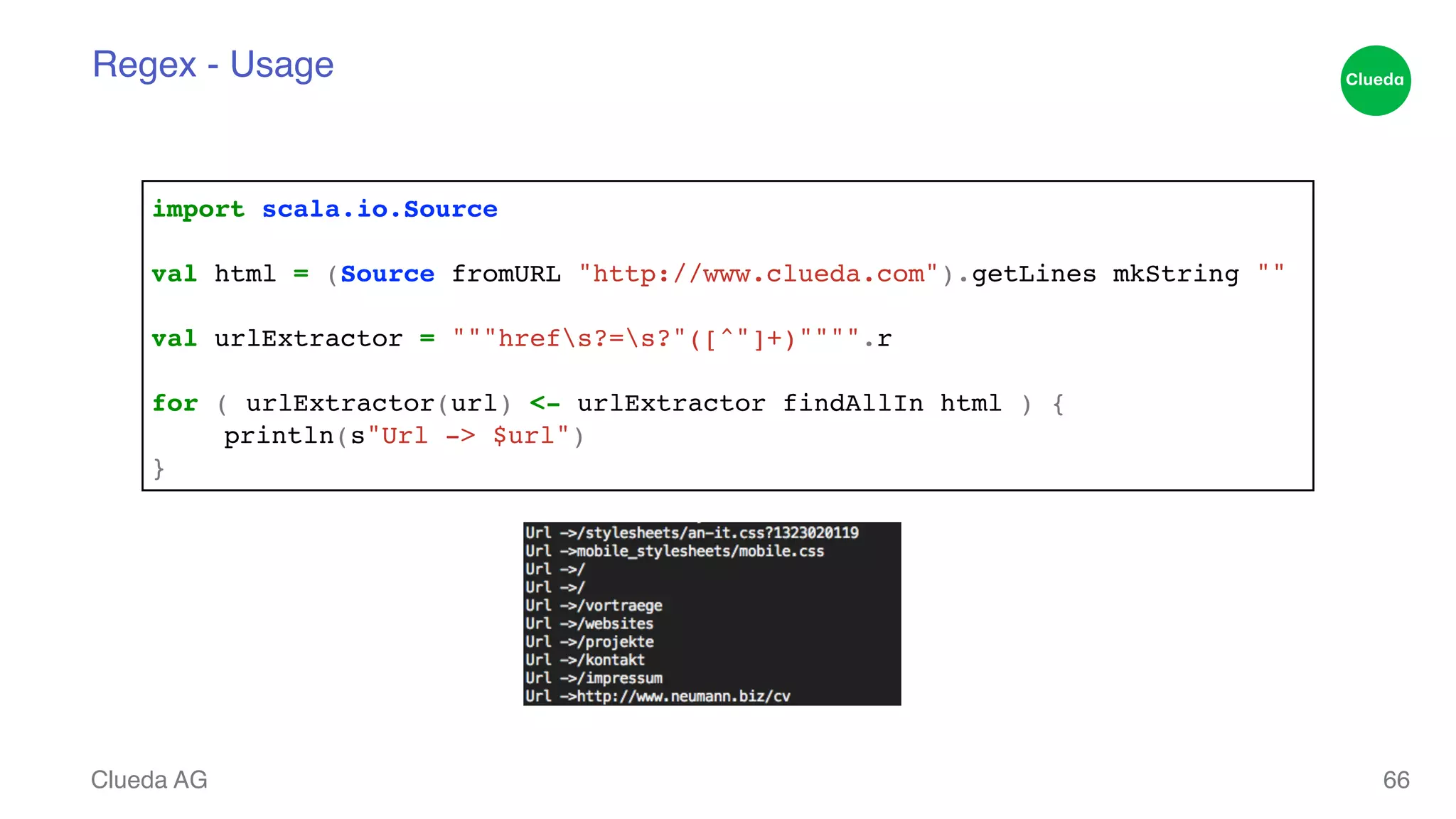 Regex - Usage Clueda AG 66 import scala.io.Source! ! val html = (Source fromURL "http://www.clueda.com").getLines mkString ""! ! val urlExtractor = """hrefs?=s?"([^"]+)"""".r! ! for ( urlExtractor(url) <- urlExtractor findAllIn html ) { ! ! println(s"Url -> $url")! } 