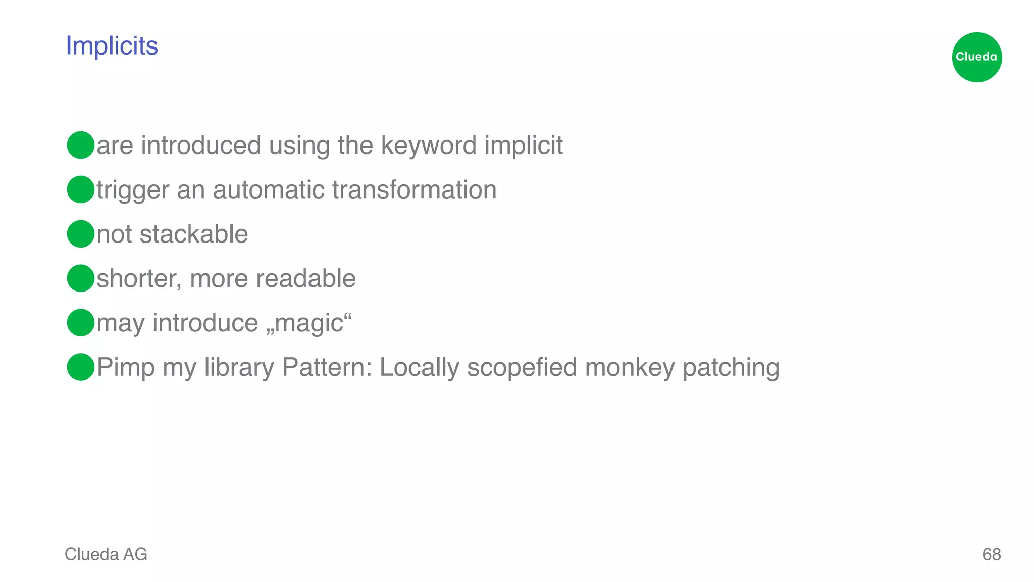 Implicits ⬤are introduced using the keyword implicit! ⬤trigger an automatic transformation! ⬤not stackable! ⬤shorter, more readable! ⬤may introduce „magic“! ⬤Pimp my library Pattern: Locally scopefied monkey patching Clueda AG 68 
