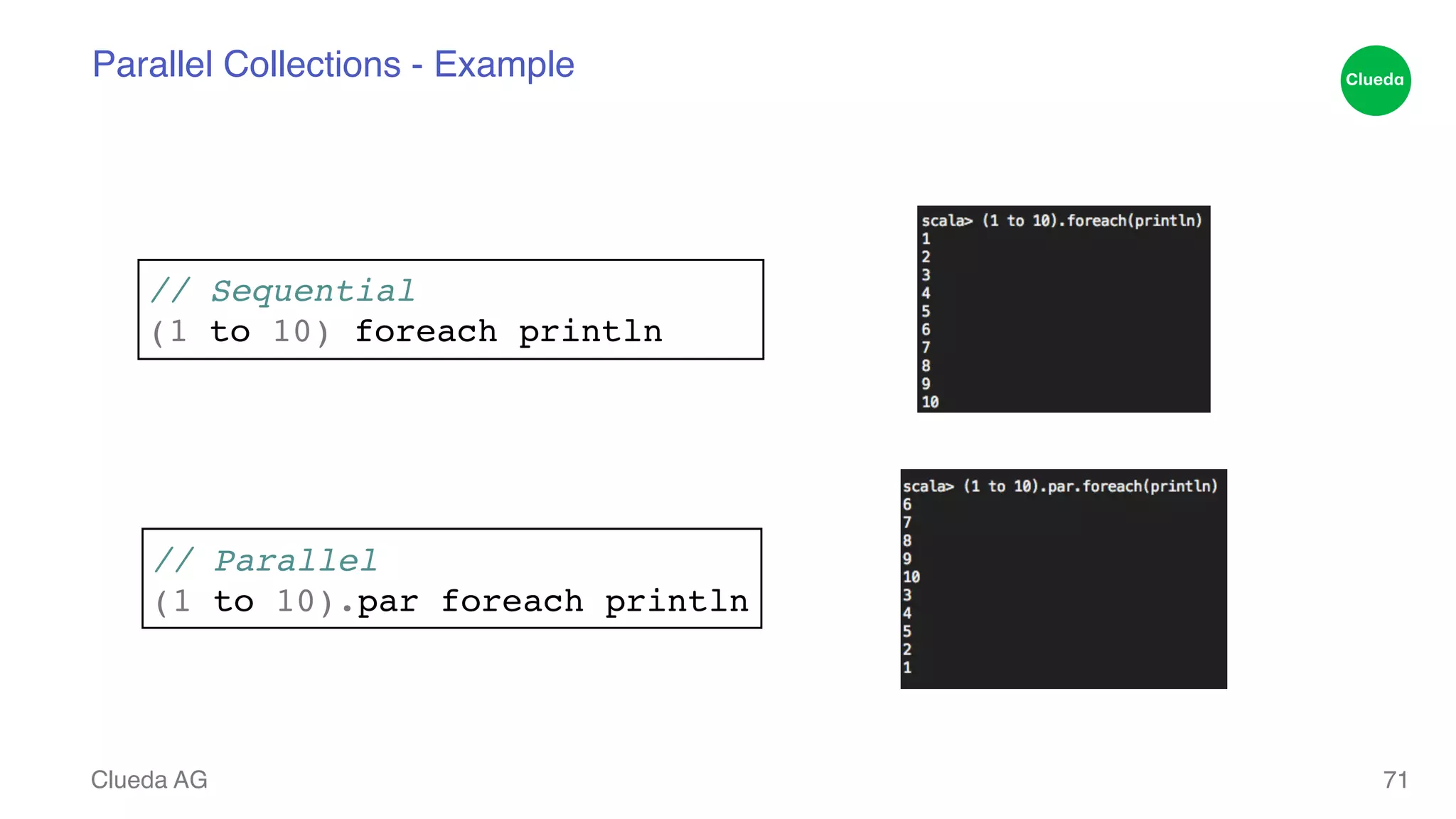 Parallel Collections - Example // Sequential! (1 to 10) foreach println Clueda AG 71 // Parallel! (1 to 10).par foreach println 