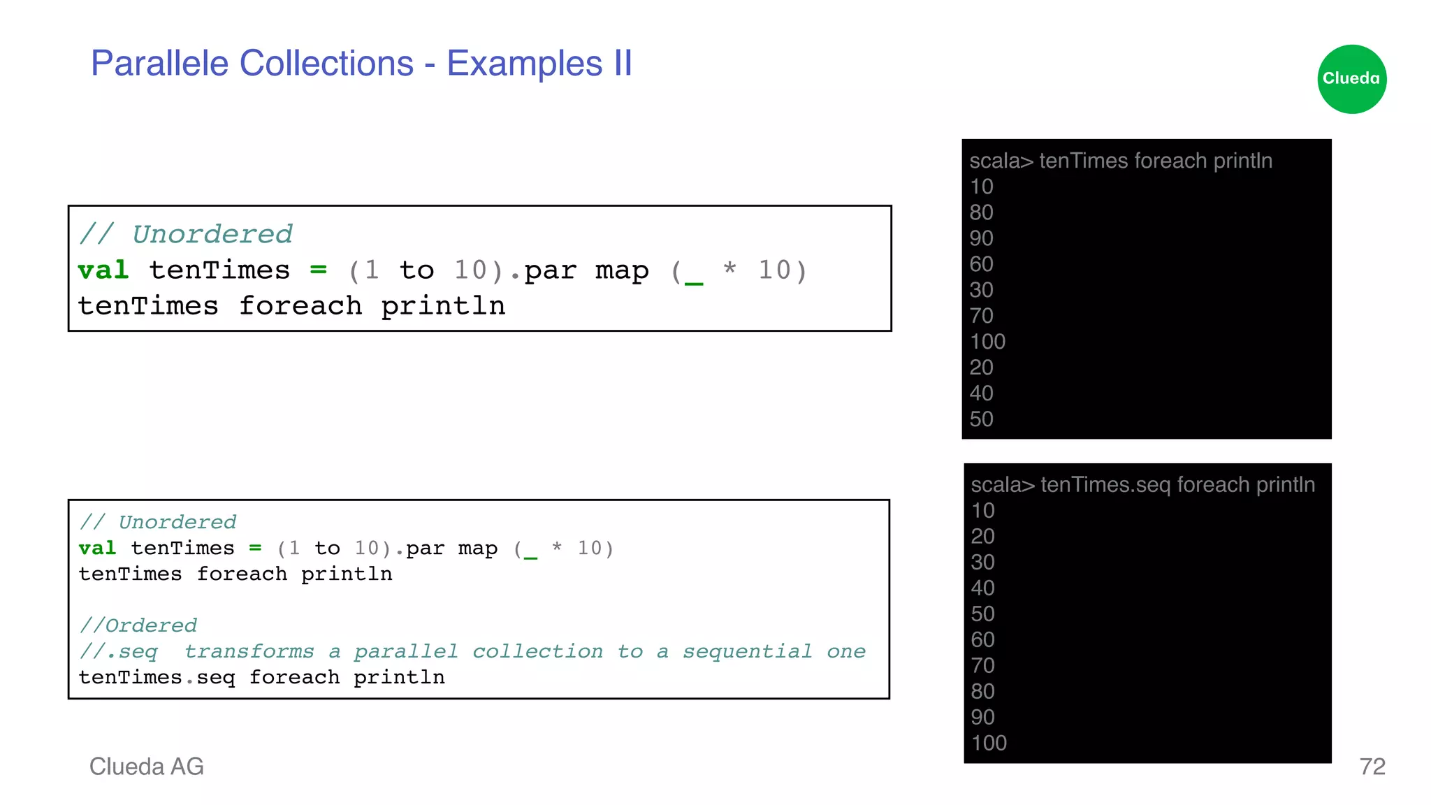 Parallele Collections - Examples II Clueda AG 72 scala> tenTimes foreach println! 10! 80! 90! 60! 30! 70! 100! 20! 40! 50 scala> tenTimes.seq foreach println! 10! 20! 30! 40! 50! 60! 70! 80! 90! 100 // Unordered! val tenTimes = (1 to 10).par map (_ * 10) ! tenTimes foreach println // Unordered! val tenTimes = (1 to 10).par map (_ * 10) ! tenTimes foreach println! ! //Ordered! //.seq transforms a parallel collection to a sequential one! tenTimes.seq foreach println 