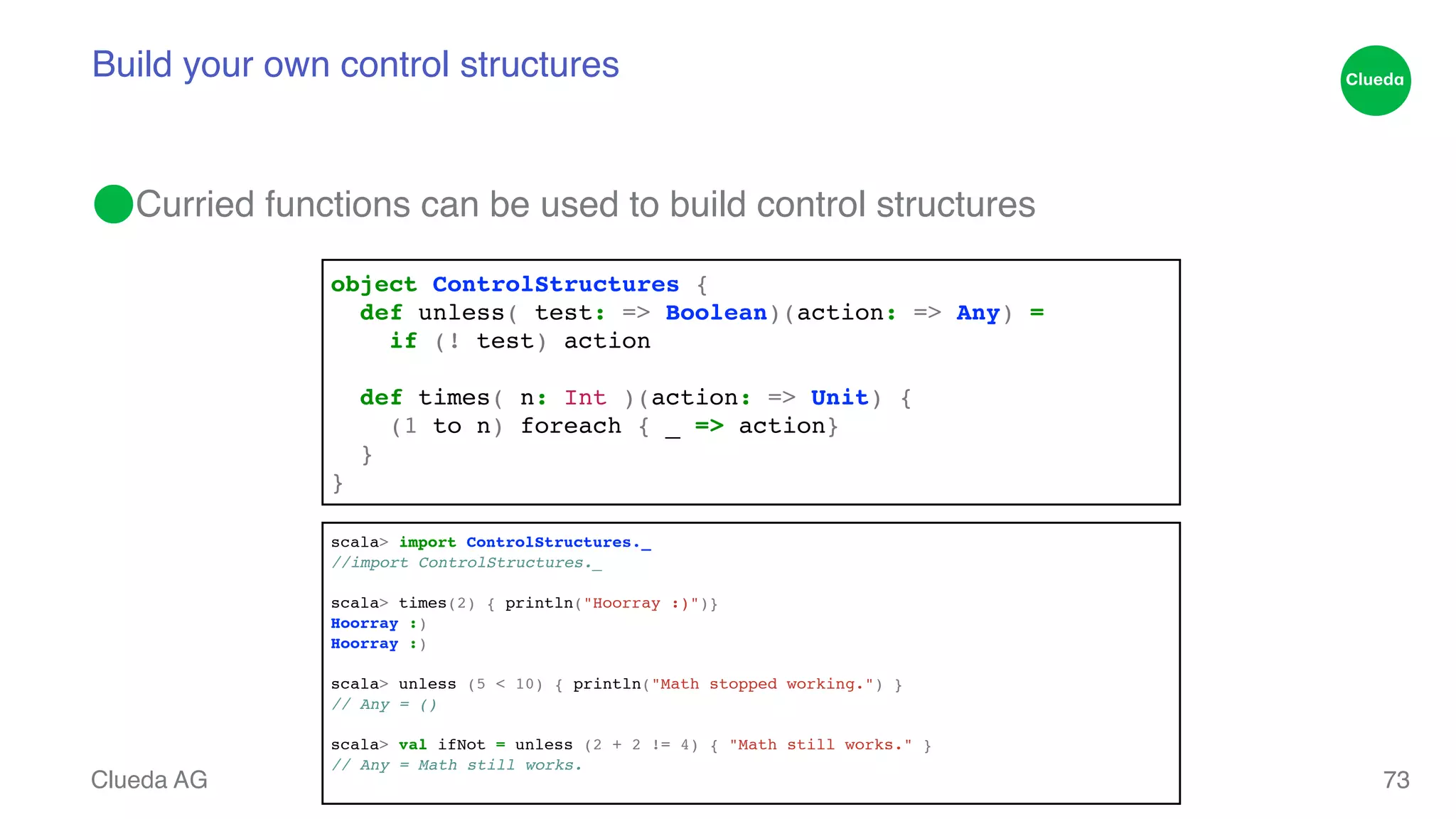 Build your own control structures ⬤Curried functions can be used to build control structures Clueda AG 73 object ControlStructures {! def unless( test: => Boolean)(action: => Any) = ! if (! test) action! ! def times( n: Int )(action: => Unit) {! (1 to n) foreach { _ => action}! }! } scala> import ControlStructures._! /!/import ControlStructures._! scala> times(2) { println("Hoorray :)")}! Hoorray :)! H!oorray :)! scala> unless (5 < 10) { println("Math stopped working.") }! /!/ Any = ()! scala> val ifNot = unless (2 + 2 != 4) { "Math still works." }! // Any = Math still works.! 