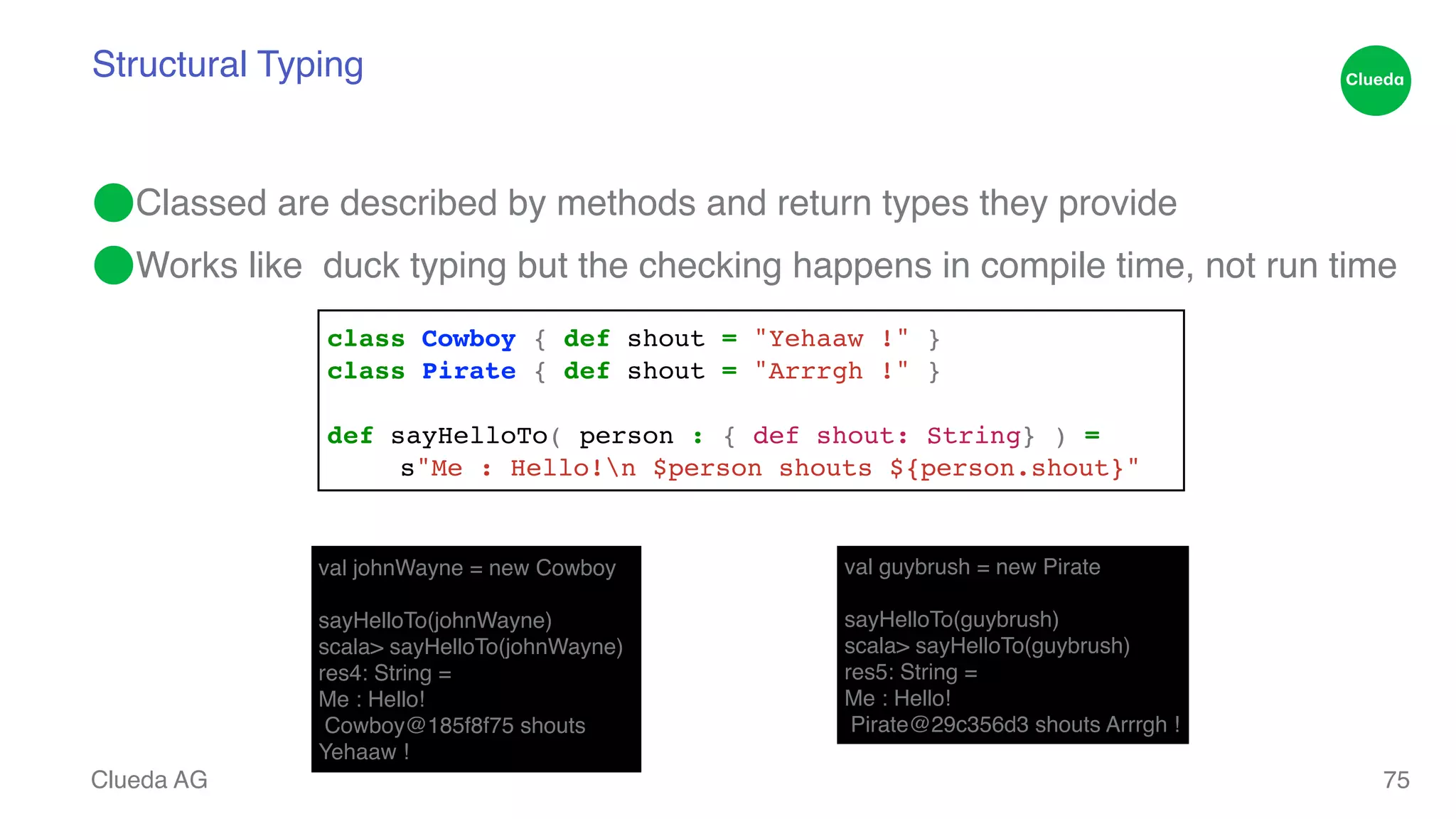 Structural Typing ⬤Classed are described by methods and return types they provide! ⬤Works like duck typing but the checking happens in compile time, not run time Clueda AG 75 class Cowboy { def shout = "Yehaaw !" }! class Pirate { def shout = "Arrrgh !" }! ! def sayHelloTo( person : { def shout: String} ) = ! ! s"Me : Hello!n $person shouts ${person.shout}" val johnWayne = new Cowboy! ! sayHelloTo(johnWayne)! scala> sayHelloTo(johnWayne)! res4: String =! Me : Hello!! Cowboy@185f8f75 shouts Yehaaw ! val guybrush = new Pirate! ! sayHelloTo(guybrush)! scala> sayHelloTo(guybrush)! res5: String =! Me : Hello!! Pirate@29c356d3 shouts Arrrgh ! 