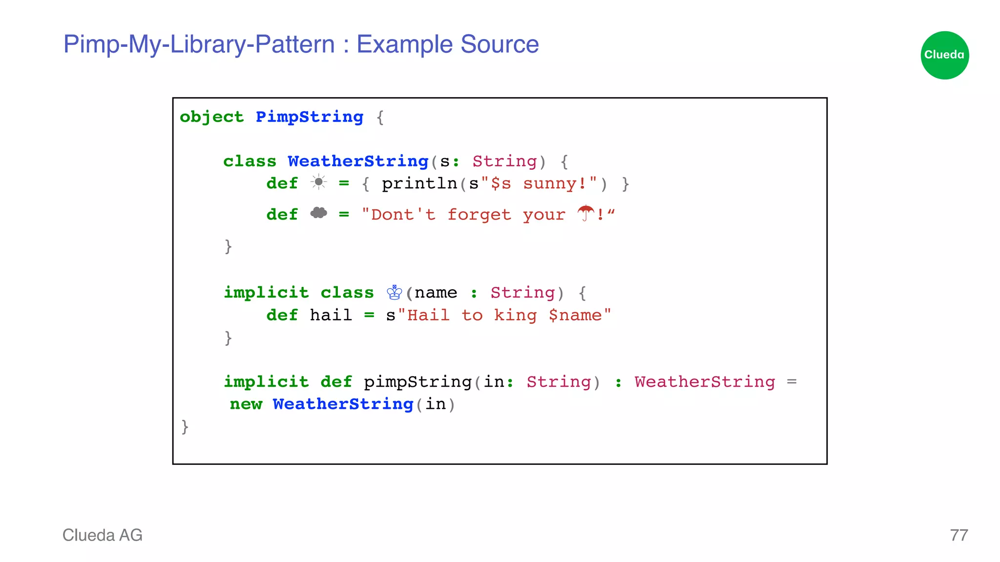 Pimp-My-Library-Pattern : Example Source Clueda AG 77 object PimpString {! ! class WeatherString(s: String) {! def ☀ = { println(s"$s sunny!") }! def ☁ = "Dont't forget your ☂!“! }! ! implicit class ♔(name : String) {! def hail = s"Hail to king $name"! }! ! implicit def pimpString(in: String) : WeatherString = ! !new WeatherString(in)! }! 