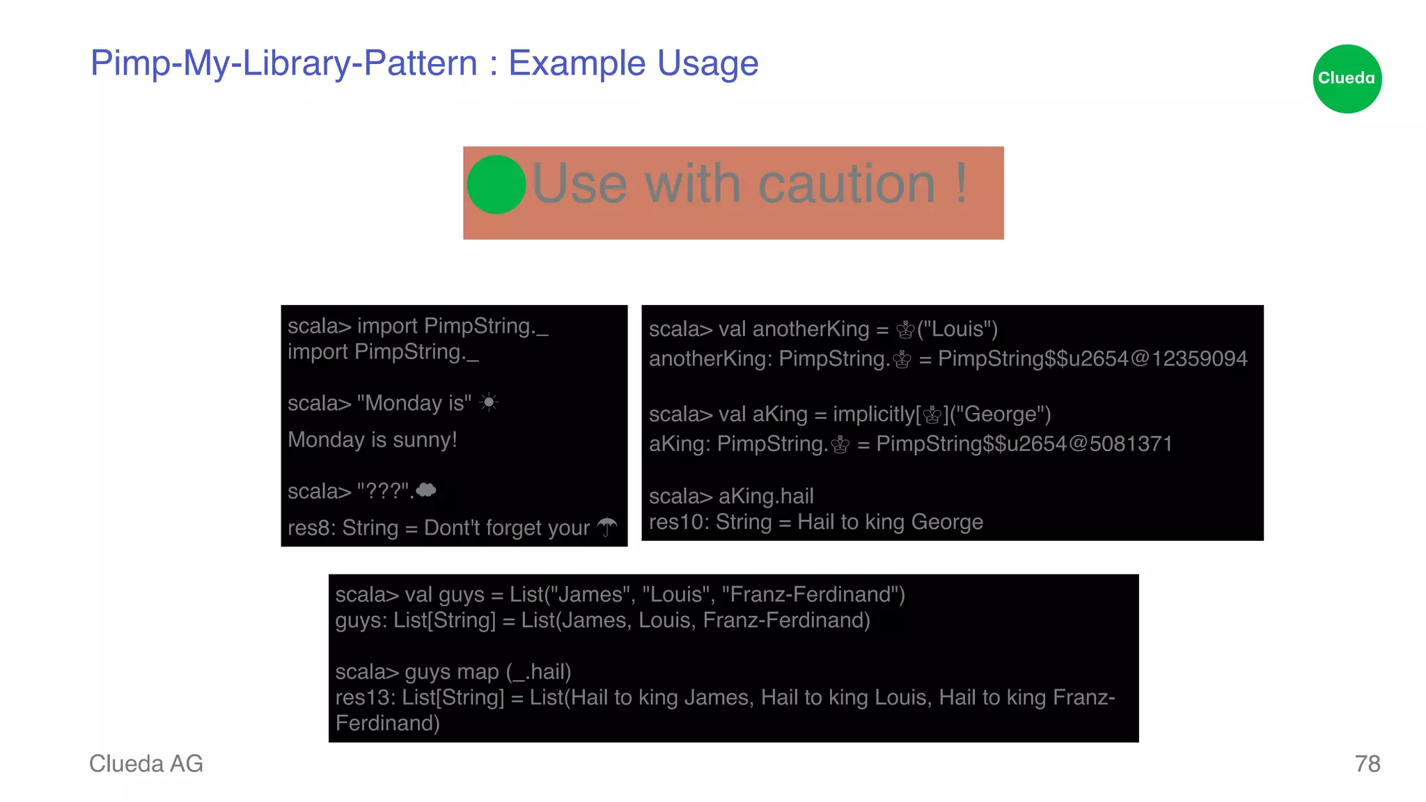 Pimp-My-Library-Pattern : Example Usage Clueda AG ⬤Use with caution ! scala> import PimpString._! import PimpString._! ! scala> "Monday is" ☀! Monday is sunny!! ! scala> "???".☁! res8: String = Dont't forget your ☂ scala> val anotherKing = ♔("Louis")! anotherKing: PimpString.♔ = PimpString$$u2654@12359094! ! scala> val aKing = implicitly[♔]("George")! aKing: PimpString.♔ = PimpString$$u2654@5081371! ! scala> aKing.hail! res10: String = Hail to king George 78 scala> val guys = List("James", "Louis", "Franz-Ferdinand")! guys: List[String] = List(James, Louis, Franz-Ferdinand)! ! scala> guys map (_.hail)! res13: List[String] = List(Hail to king James, Hail to king Louis, Hail to king Franz- Ferdinand) 