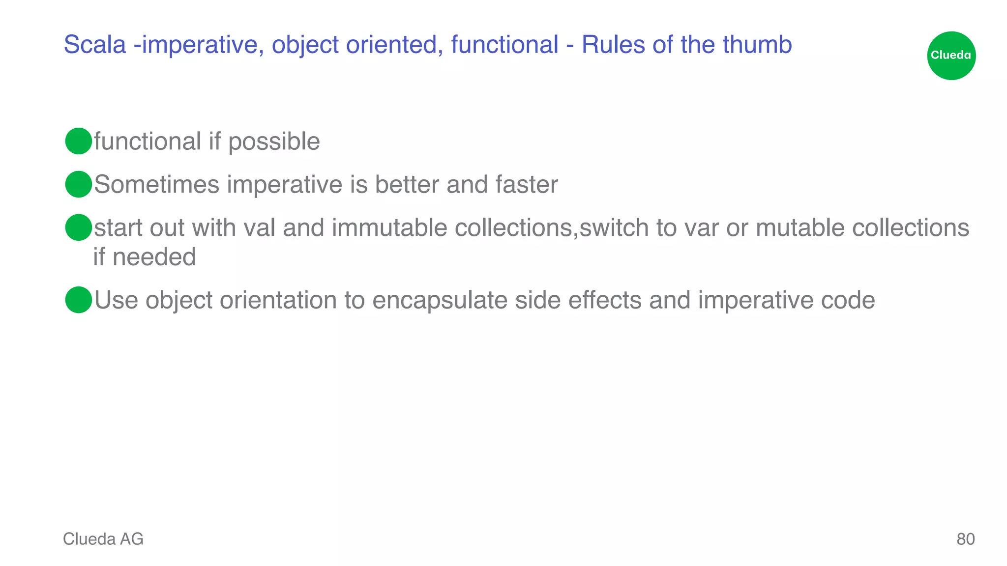 Scala -imperative, object oriented, functional - Rules of the thumb ⬤functional if possible! ⬤Sometimes imperative is better and faster ! ⬤start out with val and immutable collections,switch to var or mutable collections if needed! ⬤Use object orientation to encapsulate side effects and imperative code Clueda AG 80 