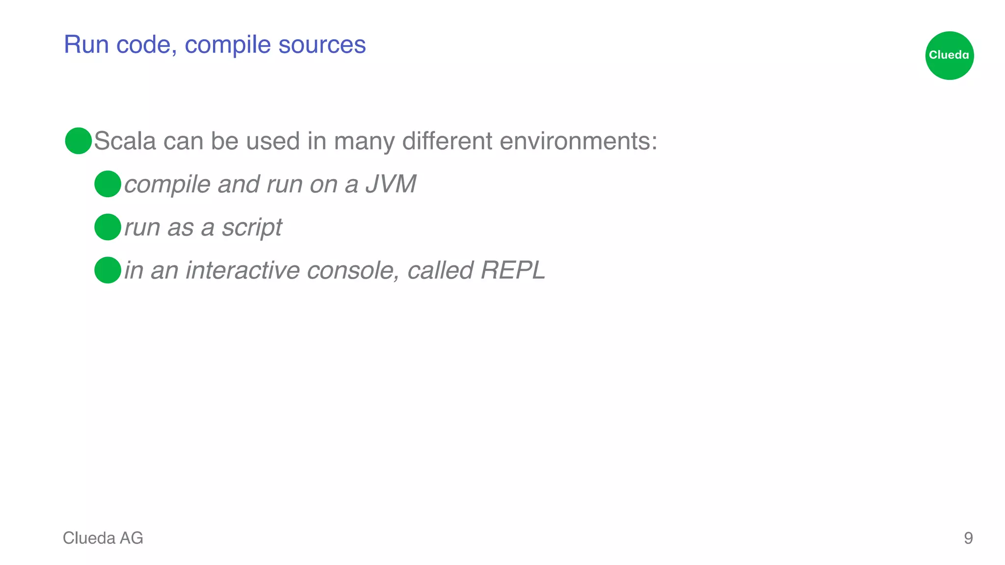 Run code, compile sources ⬤Scala can be used in many different environments:! ⬤compile and run on a JVM! ⬤run as a script! ⬤in an interactive console, called REPL Clueda AG 9 